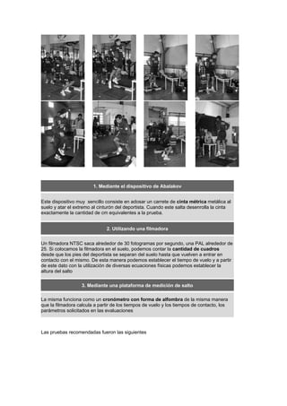 1. Mediante el dispositivo de Abalakov
Este dispositivo muy sencillo consiste en adosar un carrete de cinta métrica metálica al
suelo y atar el extremo al cinturón del deportista. Cuando este salta desenrolla la cinta
exactamente la cantidad de cm equivalentes a la prueba.
2. Utilizando una filmadora
Un filmadora NTSC saca alrededor de 30 fotogramas por segundo, una PAL alrededor de
25. Si colocamos la filmadora en el suelo, podemos contar la cantidad de cuadros
desde que los pies del deportista se separan del suelo hasta que vuelven a entrar en
contacto con el mismo. De esta manera podemos establecer el tiempo de vuelo y a partir
de este dato con la utilización de diversas ecuaciones físicas podemos establecer la
altura del salto
3. Mediante una plataforma de medición de salto
La misma funciona como un cronómetro con forma de alfombra de la misma manera
que la filmadora calcula a partir de los tiempos de vuelo y los tiempos de contacto, los
parámetros solicitados en las evaluaciones
Las pruebas recomendadas fueron las siguientes
 