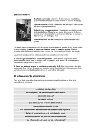 Saltos continuos
Cualidad examinada: valoración de los procesos metabaólicos
que mantienen el trabajo muscular durante un período de tiempo.
Tipo de actividad: trabajo concéntrico precedido por una actividad
excéntrica (contramovimiento).
Relación con otros parámetros y funciones: correlación con los
tests de Abalakow, Margaria, con el pico del momento de fuerza
medido en un dinamómetro isocinético:con el tiempo de carrera en
60 metros; y con el Wingate Test.
Consideraciones del test: la flexión de rodillas debe ser de 90
grados.
Los saltos continuos se realizan con las piernas extendidas en un período de 10” en los cuales
el deportista trata de saltar la mayor cantidad de veces lo mas alto posible. El atleta
empieza saltando fuera de la plataforma e ingresa a la misma saltando lo mejor que puede.
Usualmente se observan en esta evaluación dos cosas fundamentalmente:
1. En que lugar de la serie se ubica el mejor salto. Generalmente los grandes atletas
inmediatamente saltan bien. Si el mejor salto se presenta en el medio o al final de la serie
deberemos trabajar sobre la reacción.
2. Hasta que salto de la serie se mantiene un valor alto de Q. Esto nos proveerá del dato
aproximado de el número de esfuerzos eficientes que el deportista tolera de manera continua,
permitiéndonos armar trabajos pliométricos de una métrica adecuada.
El entrenamiento pliométrico
Para tener éxito en un plan de entrenamiento con ejercicios pliométricos se debe tener
especialmente en cuenta:
La edad de los deportistas
La envergadura y el desarrollo físico de los atletas
La simetría corporal
La energía utilizada
Las lesiones y las secuelas de las mismas
La adecuada preparación previa.
Los requerimientos de rendimiento de la especialidad deportiva.
La faz de entrenamiento en la periodización anual.
El absoluto respeto del principio de la progresividad.
La información entregada por las evaluaciones!!!
 