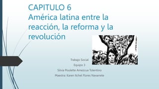CAPITULO 6
América latina entre la
reacción, la reforma y la
revolución
Trabajo Social
Equipo 3
Silvia Poulette Amezcua Tolentino
Maestra: Karen Itchel Flores Navarrete
 