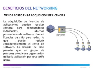 © 2012 Cisco and/or its affiliates. All rights reserved. Cisco Confidential 10
La adquisición de licencias de
aplicaciones pueden resultar
costosa para computadoras
individuales. Muchos
proveedores de software ofrecen
licencias de sitio para redes, lo
que puede reducir
considerablemente el costo de
software. La licencia de sitio
permite que un grupo de
personas o toda una organización
utilice la aplicación por una tarifa
única.
MENOR COSTO EN LA ADQUISICIÓN DE LICENCIAS
 