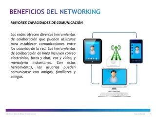 © 2012 Cisco and/or its affiliates. All rights reserved. Cisco Confidential 8
Las redes ofrecen diversas herramientas
de colaboración que pueden utilizarse
para establecer comunicaciones entre
los usuarios de la red. Las herramientas
de colaboración en línea incluyen correo
electrónico, foros y chat, voz y vídeo, y
mensajería instantánea. Con estas
herramientas, los usuarios pueden
comunicarse con amigos, familiares y
colegas.
MAYORES CAPACIDADES DE COMUNICACIÓN
.
 