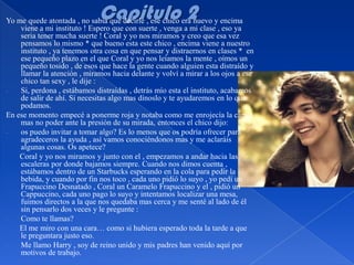 Yo me quede atontada , no sabia que decirle , ese chico era nuevo y encima
    viene a mi instituto ! Espero que con suerte , venga a mi clase , eso ya
    seria tener mucha suerte ! Coral y yo nos miramos y creo que esa vez
    pensamos lo mismo * que bueno esta este chico , encima viene a nuestro
    instituto , ya tenemos otra cosa en que pensar y distraernos en clases * en
    ese pequeño plazo en el que Coral y yo nos leíamos la mente , oímos un
    pequeño tosido , de esos que hace la gente cuando alguien esta distraído y
    llamar la atención , miramos hacia delante y volví a mirar a los ojos a ese
    chico tan sexy , le dije :
-   Si, perdona , estábamos distraídas , detrás mío esta el instituto, acabamos
    de salir de ahí. Si necesitas algo mas dínoslo y te ayudaremos en lo que
    podamos.
En ese momento empecé a ponerme roja y notaba como me enrojecía la cara a
    mas no poder ante la presión de su mirada, entonces el chico dijo:
-   os puedo invitar a tomar algo? Es lo menos que os podría ofrecer para
    agradeceros la ayuda , así vamos conociéndonos mas y me aclaráis
    algunas cosas. Os apetece?
    Coral y yo nos miramos y junto con el , empezamos a andar hacia las
    escaleras por donde bajamos siempre. Cuando nos dimos cuenta ,
    estábamos dentro de un Starbucks esperando en la cola para pedir la
    bebida, y cuando por fin nos toco , cada uno pidió lo suyo , yo pedí un
    Frapuccino Desnatado , Coral un Caramelo Frapuccino y el , pidió un
    Cappuccino, cada uno pago lo suyo y intentamos localizar una mesa,
    fuimos directos a la que nos quedaba mas cerca y me senté al lado de él
    sin pensarlo dos veces y le pregunte :
-   Como te llamas?
    El me miro con una cara… como si hubiera esperado toda la tarde a que
    le preguntara justo eso.
-   Me llamo Harry , soy de reino unido y mis padres han venido aquí por
    motivos de trabajo.
 