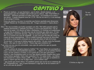 
                                          CAPITULO 6
   Pensé en mañana , en que haríamos , que le diría , donde iríamos , y el                                Yo soy
   pensamiento que me rondaba todo el rato por la cabeza , ME VOLVERIA A                                  algo así
   BESAR? . Mientras pensaba en todas esas cosas , caí rendida en la cama y
   me dormí . Cuando desperté eran las 12:30 . Revise mi móvil y vi un mensaje
   de mi amiga Cristina :
- Estoy de camino a tu casa, te acuerdas que hemos quedado para desayunar
   verdad? Dentro de 10 minutos estoy ahí . Traigo croissants :) hasta ahora !
   xx.
Dios ! No me acordaba que había quedado con ella ! Me había pasado toda la
   mañana durmiendo y soñando con Harry y con lo que pasaría hoy ! Di un
   bote de la cama y fui directa al baño a ducharme y a vestirme en condiciones
   , ya que iba en pijama y llevaba una cara de dormida que daba asco. Al rato
   de ducharme y ponerme decente , baje las escaleras dirección a la cocina y
   allí vi a Cristina con cara de enfadada , ya que creo que llevaba ahí como un
   cuarto de hora esperándome . Ella se estaba tomando una taza de chocolate
   con leche y tenia medio croissant en un pequeño plato al lado de la taza.
- Ya era hora ! Creía que te habías muerto ahí arriba ! Ah por cierto ha llamado
   Harry , dice que le cojas el móvil . Tienes algo que contarme no?
* me mira con esa cara de curiosidad , esos ojos de cachorrito que no puedo
   decirle que no *
- * dando saltitos de alegría empecé a hablar * Si ! Ayer Harry me acompaño a
   casa y estuvimos intercambiando números y … bueno el se me arrimo mucho
   a mi y no me contuve y le bese, a el le gusto eh? Creo que estuvimos 1
   minuto o mas besándonos pero yo tuve que dejarlo porque llegaba muy tarde
   y hoy hemos quedado. Estoy muy contenta Cris ! Es taaan mono , sus labios
   son suuuaaves y saben a fresa y pfff… el caso es que creo que yo también le
   gusto y espero que hoy me lo diga claro , ya te contare vale?
- - que suerte que tienes chica ! Yo también quiero que un tío así se enamore de   Cristina es algo así
   mi ! Pregúntale hoy , que si tiene hermanos o algo que le de mi numero eh? *
   se ríe con cara de picara *
 