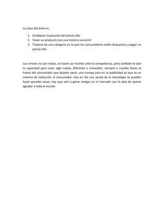 La clave del éxito es:
1. Establecer la posición del precio alto
2. Tener un producto con una historia verosímil
3. Tratarse de una categoría en la que los consumidores estén dispuestos a pagar un
precio alto
Los errores no son malos, te hacen ser fuertes ante la competencia, pero también te dan
la capacidad para crear algo nuevo, diferente e innovador, siempre y cuando llenes el
hueco del consumidor que dejaste vacío, una trampa esta en la publicidad ya que es un
sistema de seducción al consumidor, hoy en día con ayuda de la tecnología se pueden
hacer grandes cosas, hay que salir y ganar amigos en el mercado con la idea de querer
agradar a todo el mundo
 