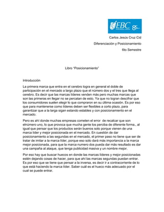 Carlos Jesús Cruz Cid
Diferenciación y Posicionamiento
6to Semestre
Libro “Posicionamiento”
Introducción
La primera marca que entra en el cerebro logra en general el doble de
participación en el mercado a largo plazo que el número dos y el tres que llega al
cerebro. Es decir que las marcas líderes venden más pero muchas marcas que
son las primeras en llegar no se percatan de esto. Ya que no logran descifrar que
los consumidores suelen elegir lo que compraron en su última ocasión. Es por eso
que para mantenerse como líderes deben ser flexibles a corto plazo, para
garantizar que a la larga sigan estando estables y con posicionamiento en el
mercado.
Pero es ahí donde muchas empresas cometen el error de recalcar que son
elnúmero uno, lo que provoca que mucha gente los perciba de diferente forma., al
igual que pensar que los productos serán buenos solo porque vienen de una
marca líder y mejor posicionada en el mercado. En cuestión de dar
posicionamiento a las segundas en el mercado, el primer paso no tiene que ser de
tratar de imitar a la marca líder, porque eso solo dará más importancia a la marca
mejor posicionada, para que la marca numero dos pueda dar más resultado es dar
una campaña al ataque, que tenga publicidad masiva y un nombre mejor.
Por eso hay que buscar huecos en donde las marcas líderes y mejor posicionadas
estén dejando cosas de hacer, para que ahí las marcas segundas puedan entrar.
Es por eso que se tiene que pensar a la inversa, es decir ir a contracorriente de lo
que está haciendo la marca líder. Saber cuál es el hueco más adecuado por el
cual se puede entrar.
 