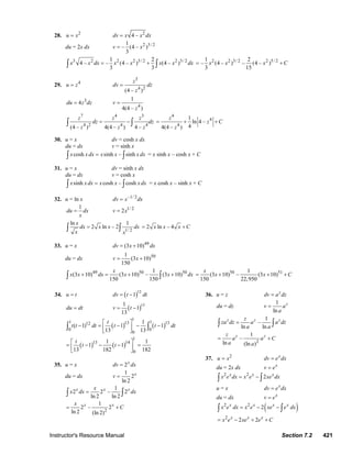 Instructor's Resource Manual Section 7.2 421
28. 2
u x= 2
4 –dv x x dx=
du = 2x dx 2 3/ 21
– (4 – )
3
v x=
3 2 2 2 3/ 2 2 3/ 21 2
4 – – (4 – ) (4 – )
3 3
x x dx x x x x dx= +∫ ∫
2 2 3/ 2 2 5/ 21 2
– (4 – ) – (4 – )
3 15
x x x C= +
29. 4
u z=
3
4 2
(4 – )
z
dv dz
z
=
3
4du z dz=
4
1
4(4 – )
v
z
=
7 4 3
4 2 4 4
(4 – ) 4(4 – ) 4 –
z z z
dz dz
z z z
= −∫ ∫
4
4
4
1
ln 4 –
44(4 – )
z
z C
z
= + +
30. u = x dv = cosh x dx
du = dx v = sinh x
cosh sinh – sinhx x dx x x x dx=∫ ∫ = x sinh x – cosh x + C
31. u = x dv = sinh x dx
du = dx v = cosh x
sinh cosh – coshx x dx x x x dx=∫ ∫ = x cosh x – sinh x + C
32. u = ln x –1/ 2
dv x dx=
1
du dx
x
= 1/ 2
2v x=
1/ 2
ln 1
2 ln – 2
x
dx x x dx
x x
=∫ ∫ 2 ln – 4x x x C= +
33. u = x 49
(3 10)dv x dx= +
du = dx 501
(3 10)
150
v x= +
49 50 501
(3 10) (3 10) – (3 10)
150 150
x
x x dx x x dx+ = + +∫ ∫
50 511
(3 10) – (3 10)
150 22,950
x
x x C= + + +
34. u t= ( )12
1dv t dt= −
du dt= ( )131
1
13
v t= −
( ) ( )
( ) ( )
1
1 113 1312
0 0
0
1
13 14
0
1
( 1) 1 1
13 13
1 1
1 1
13 182 182
t
t t dt t t dt
t
t t
⎡ ⎤
− = − − −⎢ ⎥
⎣ ⎦
⎡ ⎤
= − − − =⎢ ⎥
⎣ ⎦
∫ ∫
35. u = x 2x
dv dx=
du = dx
1
2
ln 2
x
v =
1
2 2 – 2
ln 2 ln 2
x x xx
x dx dx=∫ ∫
2
1
2 – 2
ln 2 (ln 2)
x xx
C= +
36. u = z z
dv a dz=
du = dz
1
ln
z
v a
a
=
1
–
ln ln
z z zz
za dz a a dz
a a
=∫ ∫
2
1
–
ln (ln )
z zz
a a C
a a
= +
37. 2
u x= x
dv e dx=
du = 2x dx x
v e=
2 2
2x x x
x e dx x e xe dx= −∫ ∫
u = x x
dv e dx=
du = dx x
v e=
( )2 2
2x x x x
x e dx x e xe e dx= − −∫ ∫
2
2 2x x x
x e xe e C= − + +
© 2007 Pearson Education, Inc., Upper Saddle River, NJ. All rights reserved. This material is protected under all copyright laws as they currently exist. No portion of
this material may be reproduced, in any form or by any means, without permission in writing from the publisher.
 