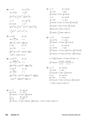 422 Section 7.2 Instructor Solutions Manual
38. 4
u x=
2x
dv xe dx=
3
4du x dx=
21
2
x
v e=
2 2 25 4 31
– 2
2
x x x
x e dx x e x e dx=∫ ∫
2
u x=
2
2 x
dv xe dx=
du = 2x dx
2x
v e=
2 2 2 25 4 21
– 2
2
x x x x
x e dx x e x e xe dx
⎛ ⎞
= −⎜ ⎟
⎝ ⎠
∫ ∫
2 2 24 21
–
2
x x x
x e x e e C= + +
39. 2
lnu z= dv = dz
2ln z
du dz
z
= v = z
2 2
ln ln – 2 lnz dz z z z dz=∫ ∫
u = ln z dv = dz
1
du dz
z
= v = z
( )2 2
ln ln – 2 ln –z dz z z z z dz=∫ ∫
2
ln – 2 ln 2z z z z z C= + +
40. 2 20
lnu x= dv = dx
20
40ln x
du dx
x
= v = x
2 20 2 20 20
ln ln – 40 lnx dx x x x dx=∫ ∫
20
lnu x= dv dx=
20
du dx
x
= v = x
( )2 20 2 20 20
ln ln – 40 ln – 20x dx x x x x dx=∫ ∫
2 20 20
ln – 40 ln 800x x x x x C= + +
41. t
u e= cosdv t dt=
t
du e dt= v = sin t
cos sin sint t t
e t dt e t e t dt= −∫ ∫
t
u e= sindv t dt=
t
du e dt= v = –cos t
cos sin cos cost t t t
e t dt e t e t e t dt⎡ ⎤= − − +
⎣ ⎦∫ ∫
cos sin cos cost t t t
e t dt e t e t e t dt= + −∫ ∫
2 cos sin cost t t
e t dt e t e t C= + +∫
1
cos (sin cos )
2
t t
e t dt e t t C= + +∫
42. at
u e= dv = sin t dt
at
du ae dt= v = –cos t
sin – cos cosat at at
e t dt e t a e t dt= +∫ ∫
at
u e= dv = cos t dt
at
du ae dt= v = sin t
( )sin – cos sin – sinat at at at
e t dt e t a e t a e t dt= +∫ ∫
2
sin – cos sin – sinat at at at
e t dt e t ae t a e t dt= +∫ ∫
2
(1 ) sin – cos sinat at at
a e t dt e t ae t+ = +∫ + C
2 2
– cos sin
sin
1 1
at at
at e t ae t
e t dt C
a a
= + +
+ +
∫
43. 2
u x= cosdv x dx=
2du x dx= v = sin x
2 2
cos sin 2 sinx x dx x x x x dx= −∫ ∫
u = 2x sindv x dx=
du = 2dx cosv x= −
( )2 2
cos sin 2 cos 2cosx x dx x x x x x dx= − − +∫ ∫
2
sin 2 cos 2sinx x x x x C= + − +
44. 2
u r= dv = sin r dr
du = 2r dr v = –cos r
2 2
sin – cos 2 cosr r dr r r r r dr= +∫ ∫
u = r dv = cos r dr
du = dr v = sin r
( )2 2
sin – cos 2 sin – sinr r dr r r r r r dr= +∫ ∫
2
– cos 2 sin 2cosr r r r r C= + + +
© 2007 Pearson Education, Inc., Upper Saddle River, NJ. All rights reserved. This material is protected under all copyright laws as they currently exist. No portion of
this material may be reproduced, in any form or by any means, without permission in writing from the publisher.
 