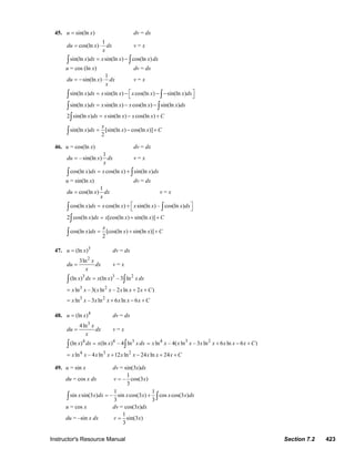 Instructor's Resource Manual Section 7.2 423
45. sin(ln )u x= dv = dx
1
cos(ln )du x dx
x
= ⋅ v = x
sin(ln ) sin(ln ) cos(ln )x dx x x x dx= −∫ ∫
u = cos (ln x) dv = dx
1
sin(ln )du x dx
x
= − ⋅ v = x
sin(ln ) sin(ln ) cos(ln ) sin(ln )x dx x x x x x dx⎡ ⎤= − − −⎣ ⎦∫ ∫
sin(ln ) sin(ln ) cos(ln ) sin(ln )x dx x x x x x dx= − −∫ ∫
2 sin(ln ) sin(ln ) cos(ln )x dx x x x x C= − +∫
sin(ln ) [sin(ln ) cos(ln )]
2
x
x dx x x C= − +∫
46. u = cos(ln x) dv = dx
1
–sin(ln )du x dx
x
= v = x
cos(ln ) cos(ln ) sin(ln )x dx x x x dx= +∫ ∫
u = sin(ln x) dv = dx
1
cos(ln )du x dx
x
= v = x
cos(ln ) cos(ln ) sin(ln ) – cos(ln )x dx x x x x x dx⎡ ⎤= + ⎣ ⎦∫ ∫
2 cos(ln ) [cos(ln ) sin(ln )]x dx x x x C= + +∫
cos(ln ) [cos(ln ) sin(ln )]
2
x
x dx x x C= + +∫
47. 3
(ln )u x= dv = dx
2
3ln x
du dx
x
= v = x
3 3 2
(ln ) (ln ) – 3 lnx dx x x x dx=∫ ∫
3 2
ln – 3( ln – 2 ln 2 )x x x x x x x C= + +
3 2
ln – 3 ln 6 ln 6x x x x x x x C= + − +
48. 4
(ln )u x= dv = dx
3
4ln x
du dx
x
= v = x
4 4 3
(ln ) (ln ) – 4 lnx dx x x x dx=∫ ∫
4 3 2
ln – 4( ln – 3 ln 6 ln 6 )x x x x x x x x x C= + − +
4 3 2
ln – 4 ln 12 ln 24 ln 24x x x x x x x x x C= + − + +
49. u = sin x dv = sin(3x)dx
du = cos x dx
1
– cos(3 )
3
v x=
1 1
sin sin(3 ) – sin cos(3 ) cos cos(3 )
3 3
x x dx x x x x dx= +∫ ∫
u = cos x dv = cos(3x)dx
du = –sin x dx
1
sin(3 )
3
v x=
© 2007 Pearson Education, Inc., Upper Saddle River, NJ. All rights reserved. This material is protected under all copyright laws as they currently exist. No portion of
this material may be reproduced, in any form or by any means, without permission in writing from the publisher.
 