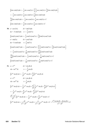 424 Section 7.2 Instructor Solutions Manual
1 1 1 1
sin sin(3 ) – sin cos(3 ) cos sin(3 ) sin sin(3 )
3 3 3 3
x x dx x x x x x x dx
⎡ ⎤
= + +⎢ ⎥
⎣ ⎦
∫ ∫
1 1 1
– sin cos(3 ) cos sin(3 ) sin sin(3 )
3 9 9
x x x x x x dx= + + ∫
8 1 1
sin sin(3 ) – sin cos(3 ) cos sin(3 )
9 3 9
x x dx x x x x C= + +∫
3 1
sin sin(3 ) – sin cos(3 ) cos sin(3 )
8 8
x x dx x x x x C= + +∫
50. u = cos (5x) dv = sin(7x)dx
du = –5 sin(5x)dx
1
– cos(7 )
7
v x=
1 5
cos(5 )sin(7 ) – cos(5 )cos(7 ) – sin(5 )cos(7 )
7 7
x x dx x x x x dx=∫ ∫
u = sin(5x) dv = cos(7x)dx
du = 5 cos(5x)dx
1
sin(7 )
7
v x=
1 5 1 5
cos(5 )sin(7 ) – cos(5 )cos(7 ) – sin(5 )sin(7 ) – cos(5 )sin(7 )
7 7 7 7
x x dx x x x x x x dx
⎡ ⎤
= ⎢ ⎥
⎣ ⎦
∫ ∫
1 5 25
– cos(5 )cos(7 ) – sin(5 )sin(7 ) cos(5 )sin(7 )
7 49 49
x x x x x x dx= + ∫
24 1 5
cos(5 )sin(7 ) – cos(5 )cos(7 ) – sin(5 )sin(7 )
49 7 49
x x dx x x x x C= +∫
7 5
cos(5 )sin(7 ) – cos(5 )cos(7 ) – sin(5 )sin(7 )
24 24
x x dx x x x x C= +∫
51. z
u eα
= dv = sin βz dz
z
du e dzα
α=
1
– cosv zβ
β
=
1
sin – cos cosz z z
e z dz e z e z dzα α αα
β β β
β β
= +∫ ∫
z
u eα
= dv = cos βz dz
z
du e dzα
α=
1
sinv zβ
β
=
1 1
sin cos sin sinz z z z
e z dz e z e z e z dzα α α αα α
β β β β
β β β β
⎡ ⎤
= − + −⎢ ⎥
⎣ ⎦
∫ ∫
2
2 2
1
– cos sin – sinz z z
e z e z e z dzα α αα α
β β β
β β β
= + ∫
2 2
2 2
1
sin – cos sinz z z
e z dz e z e z Cα α αβ α α
β β β
ββ β
+
= + +∫
2 2 2 2
–
sin cos sinz z z
e z dz e z e z Cα α αβ α
β β β
α β α β
= + +
+ +
∫ 2 2
( sin – cos )z
e z z
C
α
α β β β
α β
= +
+
© 2007 Pearson Education, Inc., Upper Saddle River, NJ. All rights reserved. This material is protected under all copyright laws as they currently exist. No portion of
this material may be reproduced, in any form or by any means, without permission in writing from the publisher.
 