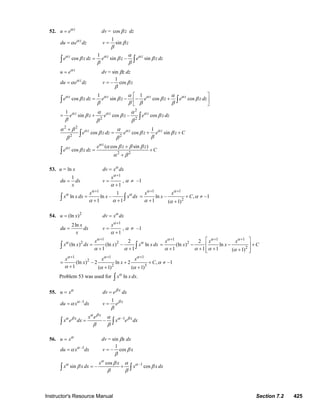 Instructor's Resource Manual Section 7.2 425
52. z
u eα
= dv = cos zβ dz
z
du e dzα
α=
1
sinv zβ
β
=
1
cos sin – sinz z z
e z dz e z e z dzα α αα
β β β
β β
=∫ ∫
z
u eα
= dv = sin βz dz
z
du e dzα
α=
1
– cosv zβ
β
=
1 1
cos sin cos cosz z z z
e z dz e z e z e z dzα α α αα α
β β β β
β β β β
⎡ ⎤
= − − +⎢ ⎥
⎣ ⎦
∫ ∫
2
2 2
1
sin cos – cosz z z
e z e z e z dzα α αα α
β β β
β β β
= + ∫
2 2
2 2
1
cos cos sinz z z
e z dz e z e z Cα α αα β α
β β β
ββ β
+
= + +∫
2 2
( cos sin )
cos
z
z e z z
e z dz C
α
α α β β β
β
α β
+
= +
+
∫
53. u = ln x dv x dxα
=
1
du dx
x
=
1
1
x
v
α
α
+
=
+
, α ≠ –1
1
1
ln ln –
1 1
x
x x dx x x dx
α
α α
α α
+
=
+ +∫ ∫
1 1
2
ln – , –1
1 ( 1)
x x
x C
α α
α
α α
+ +
= + ≠
+ +
54. 2
(ln )u x= dv x dxα
=
2ln x
du dx
x
=
1
1
x
v
α
α
+
=
+
, α ≠ –1
1
2 2 2
(ln ) (ln ) – ln
1 1
x
x x dx x x x dx
α
α α
α α
+
=
+ +∫ ∫
1 1 1
2
2
2
(ln ) ln
1 1 1 ( 1)
x x x
x x C
α α α
α α α α
+ + +⎡ ⎤
= − − +⎢ ⎥
+ + + +⎢ ⎥⎣ ⎦
1 1 1
2
2 3
(ln ) – 2 ln 2 , –1
1 ( 1) ( 1)
x x x
x x C
α α α
α
α α α
+ + +
= + + ≠
+ + +
Problem 53 was used for ln .x x dxα
∫
55. u xα
= x
dv e dxβ
=
–1
du x dxα
α=
1 x
v eβ
β
=
–1
–
x
x xx e
x e dx x e dx
α β
α β α βα
β β
=∫ ∫
56. u xα
= dv = sin βx dx
–1
du x dxα
α=
1
– cosv xβ
β
=
–1cos
sin – cos
x x
x x dx x x dx
α
α αβ α
β β
β β
= +∫ ∫
© 2007 Pearson Education, Inc., Upper Saddle River, NJ. All rights reserved. This material is protected under all copyright laws as they currently exist. No portion of
this material may be reproduced, in any form or by any means, without permission in writing from the publisher.
 