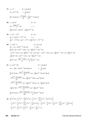 426 Section 7.2 Instructor Solutions Manual
57. u xα
= dv = cos βx dx
–1
du x dxα
α=
1
sinv xβ
β
=
–1sin
cos – sin
x x
x xdx x x dx
α
α αβ α
β β
β β
=∫ ∫
58. (ln )u x α
= dv = dx
–1
(ln )x
du dx
x
α
α
= v = x
–1
(ln ) (ln ) – (ln )x dx x x x dxα α α
α=∫ ∫
59. 2 2
( – )u a x α
= dv = dx
2 2 –1
–2 ( – )du x a x dxα
α= v = x
2 2 2 2 2 2 2 –1
( – ) ( – ) 2 ( – )a x dx x a x x a x dxα α α
α= +∫ ∫
60. –1
cosu xα
= dv = cos x dx
–2
–( –1)cos sindu x x dxα
α= v = sin x
–1 –2 2
cos cos sin ( –1) cos sinx dx x x x x dxα α α
α= +∫ ∫
1 2 2
cos sin ( 1) cos (1 cos )x x x x dxα α
α− −
= + − −∫
–1 –2
cos sin ( –1) cos – ( –1) cosx x x dx x dxα α α
α α= + ∫ ∫
1 2
cos cos sin ( 1) cosx dx x x x dxα α α
α α− −
= + −∫ ∫
–1
–2cos sin –1
cos cos
x x
x dx x dx
α
α αα
α α
= +∫ ∫
61. –1
cosu xα
β= dv = cos βx dx
–2
– ( –1)cos sindu x x dxα
β α β β=
1
sinv xβ
β
=
–1
–2 2cos sin
cos ( –1) cos sin
x x
x dx x x dx
α
α αβ β
β α β β
β
= +∫ ∫
1
2 2cos sin
( 1) cos (1 cos )
x x
x x dx
α
αβ β
α β β
β
−
−
= + − −∫
–1
–2cos sin
( –1) cos – ( –1) cos
x x
x dx xdx
α
α αβ β
α β α β
β
= + ∫ ∫
1
2cos sin
cos ( 1) cos
x x
x x dx
α
α αβ β
α β α β
β
−
−
= + −∫ ∫
–1
–2cos sin –1
cos cos
x x
x dx x dx
α
α αβ β α
β β
αβ α
= +∫ ∫
62. 4 3 4 3 3 31 4
–
3 3
x x x
x e dx x e x e dx=∫ ∫
4 3 3 3 2 31 4 1
– –
3 3 3
x x x
x e x e x e dx
⎡ ⎤
= ⎢ ⎥
⎣ ⎦
∫
4 3 3 3 2 3 31 4 4 1 2
– –
3 9 3 3 3
x x x x
x e x e x e xe dx
⎡ ⎤
= + ⎢ ⎥
⎣ ⎦
∫
4 3 3 3 2 3 3 31 4 4 8 1 1
– – –
3 9 9 9 3 3
x x x x x
x e x e x e xe e dx
⎡ ⎤
= + ⎢ ⎥
⎣ ⎦
∫
4 3 3 3 2 3 3 31 4 4 8 8
– –
3 9 9 27 81
x x x x x
x e x e x e xe e C= + + +
© 2007 Pearson Education, Inc., Upper Saddle River, NJ. All rights reserved. This material is protected under all copyright laws as they currently exist. No portion of
this material may be reproduced, in any form or by any means, without permission in writing from the publisher.
 
