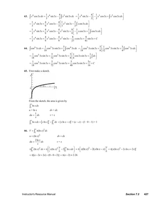 Instructor's Resource Manual Section 7.2 427
63. 4 4 31 4
cos3 sin3 – sin3
3 3
x x dx x x x xdx=∫ ∫
4 3 21 4 1
sin3 – – cos3 cos3
3 3 3
x x x x x x dx
⎡ ⎤
= +⎢ ⎥
⎣ ⎦
∫
4 3 21 4 4 1 2
sin3 cos3 – sin3 sin3
3 9 3 3 3
x x x x x x x xdx
⎡ ⎤
= + −⎢ ⎥
⎣ ⎦
∫
4 3 21 4 4 8 1 1
sin3 cos3 – sin3 – cos3 cos3
3 9 9 9 3 3
x x x x x x x x x dx
⎡ ⎤
= + + +⎢ ⎥
⎣ ⎦
∫
4 3 21 4 4 8 8
sin3 cos3 – sin3 – cos3 sin3
3 9 9 27 81
x x x x x x x x x C= + + +
64. 6 5 41 5
cos 3 cos 3 sin3 cos 3
18 6
xdx x x xdx= +∫ ∫
5 3 21 5 1 3
cos 3 sin3 cos 3 sin3 cos 3
18 6 12 4
x x x x x dx
⎡ ⎤
= + +⎢ ⎥
⎣ ⎦
∫
5 31 5 5 1 1
cos 3 sin3 cos 3 sin3 cos3 sin3
18 72 8 6 2
x x x x x x dx
⎡ ⎤
= + + +⎢ ⎥
⎣ ⎦
∫
5 31 5 5 5
cos 3 sin3 cos 3 sin3 cos3 sin3
18 72 48 16
x
x x x x x x C= + + + +
65. First make a sketch.
From the sketch, the area is given by
1
ln
e
x dx∫
u = ln x dv = dx
1
du dx
x
= v = x
[ ]11 1
ln ln
e ee
x dx x x dx= −∫ ∫ 1[ ln ]e
x x x= − = (e – e) – (1 · 0 – 1) = 1
66. 2
1
(ln )
e
V x dx= π∫
2
(ln )u x= dv dx=
2ln x
du dx
x
= v = x
2 2
1 11
(ln ) (ln ) 2 ln
ee e
x dx x x x dx
⎛ ⎞⎡ ⎤π = π −⎜ ⎟⎣ ⎦⎝ ⎠
∫ ∫
2
1
(ln ) 2( ln )
e
x x x x x⎡ ⎤
⎣ ⎦
= π − − 2
1[ (ln ) 2 ln 2 ]e
x x x x x= π − +
[( 2 2 ) (0 0 2)]e e e= π − + − − + ( 2) 2.26e= π − ≈
© 2007 Pearson Education, Inc., Upper Saddle River, NJ. All rights reserved. This material is protected under all copyright laws as they currently exist. No portion of
this material may be reproduced, in any form or by any means, without permission in writing from the publisher.
 