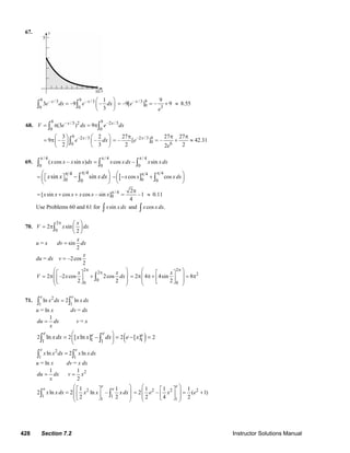 428 Section 7.2 Instructor Solutions Manual
67.
9 9– /3 – /3
0 0
1
3 –9 –
3
x x
e dx e dx
⎛ ⎞
= ⎜ ⎟
⎝ ⎠
∫ ∫
– /3 9
0 3
9
–9[ ] – 9x
e
e
= = + ≈ 8.55
68.
9 9– /3 2 –2 /3
0 0
(3 ) 9x x
V e dx e dx= π = π∫ ∫
9 –2 /3
0
3 2
9 – –
2 3
x
e dx
⎛ ⎞ ⎛ ⎞
= π⎜ ⎟ ⎜ ⎟
⎝ ⎠ ⎝ ⎠
∫
–2 /3 9
0 6
27 27 27
– [ ] – 42.31
2 22
x
e
e
π π π
= = + ≈
69.
/ 4 / 4 / 4
0 0 0
( cos – sin ) cos – sinx x x x dx x xdx x xdx
π π π
=∫ ∫ ∫
44
0 0
sin sinx x xdx
ππ⎛ ⎞
= ⎡ ⎤⎜ ⎟⎣ ⎦
⎝ ⎠
− ∫ [ ]
44
0 0
cos cosx x xdx
ππ⎛ ⎞− − +⎜ ⎟
⎝ ⎠∫
/ 4
0[ sin cos cos – sin ]x x x x x x π
= + +
2
–1
4
π
= ≈ 0.11
Use Problems 60 and 61 for sinx xdx∫ and cos .x xdx∫
70.
2
0
2 sin
2
x
V x dx
π ⎛ ⎞
= π ⎜ ⎟
⎝ ⎠
∫
u = x sin
2
x
dv dx=
du = dx –2cos
2
x
v =
2
2
0
0
2 –2 cos 2cos
2 2
x x
V x dx
π
π⎛ ⎞⎡ ⎤
⎜ ⎟= π +⎢ ⎥⎜ ⎟⎣ ⎦⎝ ⎠
∫
2
2
0
2 4 4sin 8
2
x
π⎛ ⎞⎡ ⎤
⎜ ⎟= π π + = π⎢ ⎥⎜ ⎟⎣ ⎦⎝ ⎠
71. 2
1 1
ln 2 ln
e e
x dx xdx=∫ ∫
u = ln x dv = dx
1
du dx
x
= v = x
( )1 11 1
2 2 2 2ln [ ln ] [ ]
e ee e
xdx x x dx e x
⎛ ⎞
−⎜ ⎟
⎝ ⎠
= = − =∫ ∫
2
1 1
ln 2 ln
e e
x x dx x xdx=∫ ∫
u = ln x dv = x dx
1
du dx
x
= 21
2
v x=
2
1 1
1
1 1
2 ln 2 ln –
2 2
e
e e
x xdx x x xdx
⎛ ⎞⎡ ⎤
⎜ ⎟= ⎢ ⎥⎜ ⎟⎣ ⎦⎝ ⎠
∫ ∫
2 2 2
1
1 1 1
2 – ( 1)
2 4 2
e
e x e
⎛ ⎞⎡ ⎤
⎜ ⎟= = +⎢ ⎥⎜ ⎟⎣ ⎦⎝ ⎠
© 2007 Pearson Education, Inc., Upper Saddle River, NJ. All rights reserved. This material is protected under all copyright laws as they currently exist. No portion of
this material may be reproduced, in any form or by any means, without permission in writing from the publisher.
 