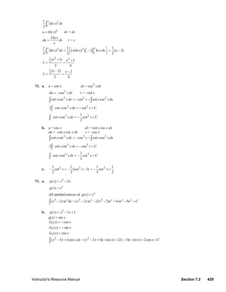 Instructor's Resource Manual Section 7.2 429
2
1
1
(ln )
2
e
x dx∫
2
(ln )u x= dv = dx
2ln x
du dx
x
= v = x
2 2
11 1
1 1
(ln ) [ (ln ) ] – 2 ln
2 2
e ee
x dx x x xdx⎛ ⎞= ⎜ ⎟
⎝ ⎠∫ ∫
1
( – 2)
2
e=
21 2
2
( 1) 1
2 4
e e
x
+ +
= =
1
2
( – 2) – 2
2 4
e e
y = =
72. a. u = cot x 2
cscdv xdx=
2
– cscdu xdx= v = –cot x
2 2 2
2 2
2 2
cot csc cot cot csc
2 cot csc cot
1
cot csc cot
2
x xdx x x xdx
x xdx x C
x xdx x C
= − −
= − +
= − +
∫ ∫
∫
∫
b. u = csc x dv = cot x csc x dx
du = –cot x csc x dx v = –csc x
2 2 2
2 2
2 2
cot csc csc cot csc
2 cot csc csc
1
cot csc csc
2
x x dx x x x dx
x x dx x C
x x dx x C
= − −
= − +
= − +
∫ ∫
∫
∫
c. 2 21 1
– cot – (csc –1)
2 2
x x= 21 1
– csc
2 2
x= +
73. a. 3
( ) 2p x x x= −
( ) x
g x e=
All antiderivatives of ( ) x
g x e=
3 3 2
( 2 ) ( 2 ) (3 2) 6 6x x x x x
x x e dx x x e x e xe e C− = − − − + − +∫
b. 2
( ) 3 1p x x x= − +
g(x) = sin x
1( ) cosG x x= −
2 ( ) sinG x x= −
3( ) cosG x x=
2 2
( 3 1)sin ( 3 1)( cos ) (2 3)( sin ) 2cosx x x dx x x x x x x C− + = − + − − − − + +∫
© 2007 Pearson Education, Inc., Upper Saddle River, NJ. All rights reserved. This material is protected under all copyright laws as they currently exist. No portion of
this material may be reproduced, in any form or by any means, without permission in writing from the publisher.
 