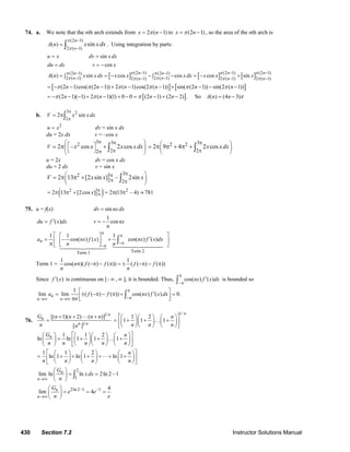 430 Section 7.2 Instructor Solutions Manual
74. a. We note that the nth arch extends from 2 ( 1)x nπ= − to (2 1)x nπ= − , so the area of the nth arch is
(2 1)
2 ( 1)
( ) sin
n
n
A n x xdx
π
π
−
−
= ∫ . Using integration by parts:
[ ] [ ] [ ]
[ ]
(2 1) (2 1) (2 1)(2 1) (2 1)
2 ( 1) 2 ( 1)2 ( 1) 2 ( 1) 2 ( 1)
sin
cos
( ) sin cos cos cos sin
(2 1)cos( (2 1)) 2 ( 1)cos(2 ( 1)) sin( (2 1)) sin(2 ( 1
n n nn n
n nn n n
u x dv x dx
du dx v x
A n x x dx x x x dx x x x
n n n n n n
π π ππ π
π ππ π π
π π π π π π
− − −− −
− −− − −
= =
= = −
= = − − − = − +∫ ∫
= − − − + − − + − − −[ ]
[ ]
))
(2 1)( 1) 2 ( 1)(1) 0 0 (2 1) (2 2) . So ( ) (4 3)n n n n A n nπ π π π= − − − + − + − = − + − = −
b.
3 2
2
2 sinV x x dx
π
π
= π∫
2
u x= dv = sin x dx
du = 2x dx v = –cos x
3 32
22
2 – cos 2 cosV x x x xdx
π π
ππ
⎛ ⎞⎡ ⎤⎜ ⎟⎣ ⎦⎝ ⎠
= π + ∫
32 2
2
2 9 4 2 cosx xdx
π
π
⎛ ⎞
⎜ ⎟
⎝ ⎠
= π π + π + ∫
u = 2x dv = cos x dx
du = 2 dx v = sin x
32 3
2 2
2 13 [2 sin ] – 2sinV x x x
ππ
π π
⎛ ⎞
⎜ ⎟
⎝ ⎠
= π π + ∫
( )2 3 2
22 13 [2cos ] 2 (13 – 4)x π
π= π π + = π π ≈ 781
75. u = f(x) sindv nx dx=
( )du f x dx′=
1
cosv nx
n
= −
Term 2Term 1
1 1 1
cos( ) ( ) cos( ) ( )na nx f x nx f x dx
n n
π
π
−π
−π
⎡ ⎤⎡ ⎤
′= − +⎢ ⎥⎢ ⎥π ⎣ ⎦⎣ ⎦
∫
Term 1 =
1 1
cos( )( ( ) ( )) ( ( ) ( ))n f f f f
n n
π −π − π = ± −π − π
Since ( )f x′ is continuous on [– ∞ , ∞ ], it is bounded. Thus,
–
cos( ) ( )nx f x dx
π
π
′∫ is bounded so
1
lim lim ( ( ) ( )) cos( ) ( ) 0.n
n n
a f f nx f x dx
n
π
−π→∞ →∞
⎡ ⎤′= ± −π − π + =⎢ ⎥π ⎣ ⎦∫
76.
1
1
[( 1)( 2) ( )]
[ ]
n
n
n n
G n n n n
n n
+ + ⋅⋅⋅ +
=
1/
1 2
1 1 1
n
n
n n n
⎡ ⎤⎛ ⎞⎛ ⎞ ⎛ ⎞
= + + … +⎜ ⎟⎜ ⎟ ⎜ ⎟⎢ ⎥
⎝ ⎠⎝ ⎠ ⎝ ⎠⎣ ⎦
1 1 2
ln ln 1 1 1nG n
n n n n n
⎡ ⎤⎛ ⎞ ⎛ ⎞⎛ ⎞ ⎛ ⎞
= + + … +⎜ ⎟⎜ ⎟ ⎜ ⎟⎜ ⎟ ⎢ ⎥
⎝ ⎠⎝ ⎠ ⎝ ⎠⎝ ⎠ ⎣ ⎦
1 1 2
ln 1 ln 1 ln 1
n
n n n n
⎡ ⎤⎛ ⎞ ⎛ ⎞ ⎛ ⎞
= + + + +⋅⋅⋅+ +⎜ ⎟ ⎜ ⎟ ⎜ ⎟⎢ ⎥
⎝ ⎠ ⎝ ⎠ ⎝ ⎠⎣ ⎦
2
1
lim ln ln 2ln 2 –1n
n
G
xdx
n→∞
⎛ ⎞
= =⎜ ⎟
⎝ ⎠
∫
2ln 2–1 –1 4
lim 4n
n
G
e e
n e→∞
⎛ ⎞
= = =⎜ ⎟
⎝ ⎠
© 2007 Pearson Education, Inc., Upper Saddle River, NJ. All rights reserved. This material is protected under all copyright laws as they currently exist. No portion of
this material may be reproduced, in any form or by any means, without permission in writing from the publisher.
 