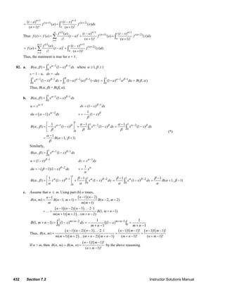 432 Section 7.2 Instructor Solutions Manual
1 1
( 1) ( 2)( – ) ( – )
( ) ( )
( 1)! ( 1)!
n ntn n
a
t a t x
f a f x dx
n n
+ +
+ +
= +
+ +∫
Thus
( ) 1 1
( 1) ( 2)
1
( ) ( – ) ( – )
( ) ( ) ( – ) ( ) ( )
! ( 1)! ( 1)!
i n nn ti n n
a
i
f a t a t x
f t f a t a f a f x dx
i n n
+ +
+ +
=
= + + +
+ +
∑ ∫
( ) 11
( 2)
1
( ) ( – )
( ) ( – ) ( )
! ( 1)!
i nn ti n
a
i
f a t x
f a t a f x dx
i n
++
+
=
= + +
+
∑ ∫
Thus, the statement is true for n + 1.
82. a.
1 1 1
0
( , ) (1 )B x x dxα β
α β − −
= −∫ where 1, 1α β≥ ≥
x = 1 – u, dx = –du
1 01 1 1 1
0 1
(1 ) (1 ) ( ) ( )x x dx u u duα β α β− − − −
− = − −∫ ∫
1 1 1
0
(1 ) ( , )u u du Bα β
β α− −
= − =∫
Thus, B(α, β) = B(β, α).
b.
1 1 1
0
( , ) (1 )B x x dxα β
α β − −
= −∫
1
u xα−
= 1
(1 )dv x dxβ −
= −
( ) 2
1du x dxα
α −
= −
1
(1 )v x β
β
= − −
1
1 11 2 2
0 0
0
1 1 1
( , ) (1 ) (1 ) (1 )
1
( 1, 1)
B x x x x dx x x dx
B
α β α β α βα α
α β
β β β
α
α β
β
− − −⎡ ⎤ − −
= − − + − = −⎢ ⎥
⎣ ⎦
−
= − +
∫ ∫
(*)
Similarly,
1 1 1
0
( , ) (1 )B x x dxα β
α β − −
= −∫
1
(1 )u x β −
= − 1
dv x dxα−
=
( ) 2
1 (1 )du x dxβ
β −
= − − −
1
v xα
α
=
1
11 2
0
0
1 1
( , ) (1 ) (1 )B x x x x dxα β α ββ
α β
α α
− −−⎡ ⎤
= − + −⎢ ⎥
⎣ ⎦
∫
1 2
0
1 1
(1 ) ( 1, 1)x x dx Bα ββ β
α β
α α
−− −
= − = + −∫
c. Assume that n ≤ m. Using part (b) n times,
( )
( ) ( )
( )
1 ( 2)1
( , ) ( 1, 1) ( 2, 2)
( 1)
1 ( 2) 3 2 1
(1, 1).
( 1) 2 ( 2)
n nn
B n m B n m B n m
m m m
n n n
B m n
m m m m n
− −−
= − + = − +
+
− − − …⋅ ⋅
= … = + −
+ + … + −
1 2 1 1
00
1 1
(1, 1) (1 ) [(1 ) ]
1 1
m n m n
B m n x dx x
m n m n
+ − + −+ − = − = − − =
+ − + −∫
Thus,
( ) ( )
( ) ( )
( ) ( ) ( ) ( )1 ( 2) 3 2 1 1 ! 1 ! 1 ! 1 !
( , )
( 1) 2 ( 2) 1 ( 1)! ( 1)!
n n n n m n m
B n m
m m m m n m n m n n m
− − − …⋅ ⋅ − − − −
= = =
+ + … + − + − + − + −
If n > m, then
( ) ( )1 ! 1 !
( , ) ( , )
( 1)!
n m
B n m B m n
n m
− −
= =
+ −
by the above reasoning.
© 2007 Pearson Education, Inc., Upper Saddle River, NJ. All rights reserved. This material is protected under all copyright laws as they currently exist. No portion of
this material may be reproduced, in any form or by any means, without permission in writing from the publisher.
 