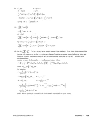 Instructor’s Resource Manual Section 7.3 433
83. u = f(t) ( )dv f t dt′′=
( )du f t dt′= ( )v f t′=
[ ] 2
( ) ( ) ( ) ( ) – [ ( )]
b bb
aa a
f t f t dt f t f t f t dt′′ ′ ′=∫ ∫
2
( ) ( ) ( ) ( ) [ ( )]
b
a
f b f b f a f a f t dt′ ′ ′= − − ∫
2
[ ( )]
b
a
f t dt′= −∫
2 2
[ ( )] 0, so [ ( )] 0
b
a
f t f t′ ′≥ − ≤∫ .
84.
0 0
( )
x t
f z dz dt⎛ ⎞
⎜ ⎟
⎝ ⎠∫ ∫
0
( )
t
u f z dz= ∫ dv = dt
du = f(t)dt v = t
0 0 0 00
( ) ( ) – ( )
xx t t x
f z dz dt t f z dz t f t dt⎛ ⎞ ⎡ ⎤=⎜ ⎟ ⎢ ⎥⎝ ⎠ ⎣ ⎦∫ ∫ ∫ ∫ 0 0
( ) – ( )
x x
x f z dz t f t dt= ∫ ∫
By letting z = t,
0 0
( ) ( ) ,
x x
x f z dz x f t dt=∫ ∫ so
0 0 0 0
( ) ( ) – ( )
x t x x
f z dz dt x f t dt t f t dt⎛ ⎞ =⎜ ⎟
⎝ ⎠∫ ∫ ∫ ∫ 0
( – ) ( )
x
x t f t dt= ∫
85. Let 1 1
2 10 0 0
( ) ...
x t tn
n nI f t dt dt dt−
= ⋅⋅⋅∫ ∫ ∫ be the iterated integral. Note that for i ≥ 2, the limits of integration of the
integral with respect to it are 0 to 1it − so that any change of variables in an outer integral affects the limits, and
hence the variables in all interior integrals. We use induction on n, noting that the case 2n = is solved in the
previous problem.
Assume we know the formula for 1n − , and we want to show it for n.
1 2 1 1 2 2
3 2 1 1 1 3 2 10 0 0 0 0 0 0
( ) ... ( ) ...
x t t t t t tn n
n n n nI f t dt dt dt dt F t dt dt dt dt− −
− −= ⋅⋅⋅ = ⋅⋅⋅∫ ∫ ∫ ∫ ∫ ∫ ∫
where ( ) ( )1
1 0
nt
n nF t f t dn
−
− = ∫ .
By induction,
( )
( )( ) 2
1 1 10
1
2 !
x n
I F t x t dt
n
−
= −
− ∫
( ) ( )1
1 0
t
n nu F t f t dt= = ∫ , ( ) 2
1
n
dv x t
−
= −
( )1 1du f t dt= , ( ) 1
1
1
1
n
v x t
n
−
= − −
−
( )
( ) ( ) ( )( )
1
1
1
1 1
1 1 1 10 0
0
1
1 1 10
1 1 1
2 ! 1 1
1
( )( )
( 1)!
t x
t xn n
n n
t
x n
I x t f t dt f t x t dt
n n n
f t x t dt
n
=
− −
=
−
⎧ ⎫⎪ ⎪⎡ ⎤
= − − + −⎨ ⎬⎢ ⎥− − −⎣ ⎦⎪ ⎪⎩ ⎭
= −
−
∫ ∫
∫
.
(note: that the quantity in square brackets equals 0 when evaluated at the given limits)
© 2007 Pearson Education, Inc., Upper Saddle River, NJ. All rights reserved. This material is protected under all copyright laws as they currently exist. No portion of
this material may be reproduced, in any form or by any means, without permission in writing from the publisher.
 