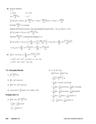 434 Section 7.2 Instructor Solutions Manual
86. Proof by induction.
n = 1:
1( )u P x= x
dv e dx=
1( )dP x
du dx
dx
= x
v e=
1
1 1
( )
( ) ( ) –x x x dP x
e P x dx e P x e dx
dx
=∫ ∫
1
1
( )
( ) –x xdP x
e P x e dx
dx
= ∫
1
1
( )
( ) –x x dP x
e P x e
dx
=
Note that 1( )dP x
dx
is a constant.
Suppose the formula is true for n. By using integration by parts with 1( )nu P x+= and ,x
dv e dx=
1
1 1
( )
( ) ( ) –x x x n
n n
dP x
e P x dx e P x e dx
dx
+
+ +=∫ ∫
Note that 1( )ndP x
dx
+
is a polynomial of degree n, so
( ) ( )
( )1
11
1 1 1 1
0 0
( )
( ) ( ) ( 1) 1
jjn n
j nx x x j x xn
n n nj j
j j
d P xdP xd
e P x dx e P x e e P x e
dxdx dx
+
++
+ + + +
= =
⎡ ⎤⎛ ⎞
⎢ ⎥= − − = − −⎜ ⎟
⎢ ⎥⎝ ⎠⎣ ⎦
∑ ∑∫
1
1
1
1
( )
( ) ( 1)
jn
x x j n
n j
j
d P x
e P x e
dx
+
+
+
=
= + −∑
1
1
0
( )
( 1)
jn
x j n
j
j
d P x
e
dx
+
+
=
= −∑
87.
4 24
4 2
0
(3 2 )
(3 2 ) (–1)
j
x x j
j
j
d x x
x x e dx e
dx=
+
+ = ∑∫
4 2 3 2
[3 2 –12 – 4 36 4 – 72 72]x
e x x x x x x= + + + +
4 3 2
(3 –12 38 – 76 76)x
e x x x x= + +
7.3 Concepts Review
1.
1 cos2
2
x
dx
+
∫
2. 2
(1– sin )cosx x dx∫
3. 2 2
sin (1– sin )cosx x x dx∫
4. [ ]
1
cos cos cos( ) cos( )
2
mx nx m n x m n x= + + −
Problem Set 7.3
1. 2 1– cos2
sin
2
x
x dx dx=∫ ∫
1 1
– cos2
2 2
dx x dx= ∫ ∫
1 1
– sin 2
2 4
x x C= +
2. u = 6x, du = 6 dx
4 41
sin 6 sin
6
x dx u du=∫ ∫
2
1 1– cos2
6 2
u
du
⎛ ⎞
= ⎜ ⎟
⎝ ⎠
∫
21
(1– 2cos2 cos 2 )
24
u u du= +∫
1 1 1
– 2cos2 (1 cos4 )
24 24 48
du u du u du= + +∫ ∫ ∫
3 1 1
– 2cos2 4cos4
48 24 192
du u du u du= +∫ ∫ ∫
3 1 1
(6 ) – sin12 sin 24
48 24 192
x x x C= + +
3 1 1
– sin12 sin 24
8 24 192
x x x C= + +
© 2007 Pearson Education, Inc., Upper Saddle River, NJ. All rights reserved. This material is protected under all copyright laws as they currently exist. No portion of
this material may be reproduced, in any form or by any means, without permission in writing from the publisher.
 