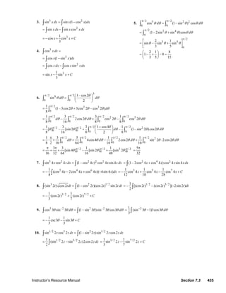 Instructor’s Resource Manual Section 7.3 435
3. 3 2
sin sin (1 cos )x dx x x dx= −∫ ∫
2
sin sin cosx dx x x dx= −∫ ∫
31
cos cos
3
x x C= − + +
4. 3
cos x dx =∫
2
cos (1 sin )x x dx= −∫
2
cos cos sinx dx x x dx= −∫ ∫
31
sin sin
3
x x C= − +
5.
/ 2 / 25 2 2
0 0
cos (1– sin ) cosd dθ θ θ θ θ
π π
=∫ ∫
/ 2 2 4
0
(1– 2sin sin )cos dθ θ θ θ
π
= +∫
/ 2
3 5
0
2 1
sin – sin sin
3 5
θ θ θ
π
⎡ ⎤
= +⎢ ⎥
⎣ ⎦
2 1 8
1– – 0
3 5 15
⎛ ⎞
= + =⎜ ⎟
⎝ ⎠
6.
3
/ 2 / 26
0 0
1– cos2
sin
2
d d
θ
θ θ θ
π π ⎛ ⎞
= ⎜ ⎟
⎝ ⎠
∫ ∫
/ 2 2 3
0
1
(1– 3cos2 3cos 2 – cos 2 )
8
dθ θ θ θ
π
= +∫
/ 2 / 2 / 2 / 22 3
0 0 0 0
1 3 3 1
– 2cos2 cos 2 – cos 2
8 16 8 8
d d dθ θ θ θ θ θ
π π π π
= +∫ ∫ ∫ ∫
/ 2 / 2/ 2 / 2 2
0 0 0 0
1 3 3 1 cos4 1
[ ] – [sin 2 ] – (1– sin 2 )cos2
8 16 8 2 8
d d
θ
θ θ θ θ θ θ
π ππ π +⎛ ⎞
= + ⎜ ⎟
⎝ ⎠
∫ ∫
/ 2 / 2 / 2 / 2 2
0 0 0 0
1 3 3 1 1
4cos4 – 2cos2 sin 2 2cos2
8 2 16 64 16 16
d d d dθ θ θ θ θ θ θ θ
π π π ππ
= ⋅ + + + ⋅∫ ∫ ∫ ∫
/ 2 / 2 3 / 2
0 0 0
3 3 1 1
[sin 4 ] – [sin 2 ] [sin 2 ]
16 32 64 16 48
θ θ θπ π ππ π
= + + +
5
32
π
=
7. 5 2 2 2 2
sin 4 cos 4 (1– cos 4 ) cos 4 sin 4x xdx x x x dx=∫ ∫
2 4 2
(1– 2cos 4 cos 4 )cos 4 sin 4x x x x dx= +∫
2 4 61
– (cos 4 – 2cos 4 cos 4 )(–4sin 4 )
4
x x x x dx= +∫
3 5 71 1 1
– cos 4 cos 4 – cos 4
12 10 28
x x x C= + +
8. 3 2 1/ 2
(sin 2 ) cos2 (1– cos 2 )(cos2 ) sin 2t tdt t t t dt=∫ ∫
1/ 2 5/ 21
– [(cos2 ) – (cos2 ) ](–2sin 2 )
2
t t t dt= ∫
3/ 2 7 / 21 1
– (cos2 ) (cos2 )
3 7
t t C= + +
9. 3 –2 2 –2
cos 3 sin 3 (1– sin 3 )sin 3 cos3d dθ θ θ θ θ θ θ=∫ ∫
21
(sin 3 1)3cos3
3
dθ θ θ−
= −∫
1 1
– csc3 – sin3
3 3
Cθ θ= +
10. 1/ 2 3 2 1/ 2
sin 2 cos 2 (1– sin 2 )sin 2 cos2z z dz z z z dz=∫ ∫
1/ 2 5/ 21
(sin 2 – sin 2 )2cos2
2
z z z dz= ∫
3/ 2 7 / 21 1
sin 2 – sin 2
3 7
z z C= +
© 2007 Pearson Education, Inc., Upper Saddle River, NJ. All rights reserved. This material is protected under all copyright laws as they currently exist. No portion of
this material may be reproduced, in any form or by any means, without permission in writing from the publisher.
 