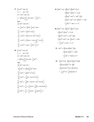 Instructor’s Resource Manual Section 7.3 437
17. 2
2
2 3
cos
cos sin
1
cos sin
1
(cos ) ( sin ) cos
3t x
x x x dx
u x du dx
dv x x dx
v x x dx x
=
= =
=
= − − = −
∫
∫
Thus
2
3 3
3 3
3 2
cos sin
1 1
( cos ) (1)( cos )
3 3
1
cos cos
3
1
cos cos (1 sin )
3
x x x dx
x x x dx
x x x dx
x x x x dx
=
− − − =
⎡ ⎤− + =
⎣ ⎦
⎡ ⎤− + − =
⎣ ⎦
∫
∫
∫
∫
3 2
sin
3 3
1
cos (cos cos sin )
3
1 1
cos sin sin
3 3
t x
x x x x x dx
x x x x C
=
⎡ ⎤
− + − =⎢ ⎥
⎣ ⎦
⎡ ⎤
− + − +⎢ ⎥
⎣ ⎦
∫
18. 3
3
3 4
sin
sin cos
1
sin cos
1
(sin ) (cos ) sin
4t x
x x x dx
u x du dx
dv x x dx
v x x dx x
=
= =
=
= =
∫
∫
Thus
3
4 4
4 2 2
4 2
sin cos
1 1
( sin ) (1)( sin )
4 4
1
sin (sin )
4
1 1
sin (1 cos2 )
4 4
x x x dx
x x x dx
x x x dx
x x x dx
=
− =
⎡ ⎤− =
⎣ ⎦
⎡ ⎤
− − =⎢ ⎥
⎣ ⎦
∫
∫
∫
∫
4 2
4
4
1 1
sin (1 2cos2 cos 2 )
4 4
1 1 1 1
sin sin 2 (1 cos4 )
4 4 4 8
1 3 1 1
sin sin 2 sin 4
4 8 4 32
x x x x dx
x x x x x dx
x x x x x C
⎡ ⎤
− − + =⎢ ⎥
⎣ ⎦
⎡ ⎤
− + − + =⎢ ⎥
⎣ ⎦
⎡ ⎤
− + − +⎢ ⎥
⎣ ⎦
∫
∫
19. ( )( )
( )
( )
4 2 2
2 2
2 2 2
2 2 2
3
tan tan tan
tan (sec 1)
tan sec tan
tan sec (sec 1)
1
tan tan
3
x dx x x dx
x x dx
x x x dx
x x dx x dx
x x x C
=
= −
= −
= − −
= − + +
∫ ∫
∫
∫
∫ ∫
20. ( )( )
( )
4 2 2
2 2
cot cot cot
cot (csc 1)
x dx x x dx
x x dx
=
= −
∫ ∫
∫
( )2 2 2
2 2 2
3
cot csc cot
cot csc (csc 1)
1
cot cot
3
x x x dx
x x dx x dx
x x x C
= −
= − −
= − + + +
∫
∫ ∫
21. tan 3
x ( )( )
( )( )
2
2
2
tan tan
tan sec 1
1
tan ln cos
2
x x dx
x x dx
x x C
=
= −
= + +
∫
∫
22. ( )( )
( )( )
3 2
2
2
2
cot 2 cot 2 cot 2
cot 2 csc 2 1
cot 2 csc 2 cot 2
1 1
cot 2 ln sin 2
4 2
t dt t t dt
t t dt
t t dt t dt
t t C
=
= −
= −
= − − +
∫ ∫
∫
∫ ∫
© 2007 Pearson Education, Inc., Upper Saddle River, NJ. All rights reserved. This material is protected under all copyright laws as they currently exist. No portion of
this material may be reproduced, in any form or by any means, without permission in writing from the publisher.
 