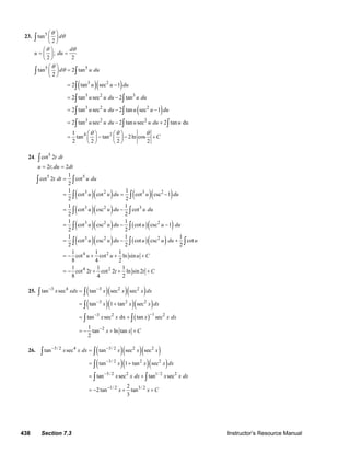 438 Section 7.3 Instructor’s Resource Manual
23. 5
tan
2
d
θ
θ
⎛ ⎞
⎜ ⎟
⎝ ⎠
∫
;
2 2
d
u du
θ θ⎛ ⎞
= =⎜ ⎟
⎝ ⎠
( )( )
( )
5 5
3 2
3 2 3
3 2 2
3 2 2
4 2
tan 2 tan
2
2 tan sec 1
2 tan sec 2 tan
2 tan sec 2 tan sec 1
2 tan sec 2 tan sec 2 tan du
1
tan tan 2ln cos
2 2 2 2
d u du
u u du
u u du u du
u u du u u du
u u du u u du u
C
θ
θ
θ θ θ
⎛ ⎞
=⎜ ⎟
⎝ ⎠
= −
= −
= − −
= − +
⎛ ⎞ ⎛ ⎞
= − − +⎜ ⎟ ⎜ ⎟
⎝ ⎠ ⎝ ⎠
∫ ∫
∫
∫ ∫
∫ ∫
∫ ∫ ∫
24. 5
cot 2t dt∫
2 ; 2u t du dt= =
( )( ) ( )( )
( )( )
( )( ) ( )( )
( )( ) ( )( )
5 5
3 2 3 2
3 2 3
3 2 2
3 2 2
4 2
4
1
cot 2 cot
2
1 1
cot cot cot csc 1
2 2
1 1
cot csc cot
2 2
1 1
cot csc cot csc 1
2 2
1 1 1
cot csc cot csc cot
2 2 2
1 1 1
cot cot ln sin
8 4 2
1 1
cot 2 c
8 4
t dt u du
u u du u du
u u du u du
u u du u u du
u u du u u du u
u u u C
t
=
= = −
= −
= − −
= − +
= − + + +
= − +
∫ ∫
∫ ∫
∫ ∫
∫ ∫
∫ ∫ ∫
2 1
ot 2 ln sin 2
2
t t C+ +
25. ( )( )( )
( )( )( )
( )
3 4 3 2 2
3 2 2
13 2 2
2
tan sec tan sec sec
tan 1 tan sec
tan sec dx tan sec
1
tan ln tan
2
x xdx x x x dx
x x x dx
x x x x dx
x x C
− −
−
−−
−
=
= +
= +
= − + +
∫ ∫
∫
∫ ∫
26. ( )( )( )
( )( )( )
3/ 2 4 3/ 2 2 2
3/ 2 2 2
3/ 2 2 1/ 2 2
1/ 2 3/ 2
tan sec tan sec sec
tan 1 tan sec
tan sec tan sec
2
2tan tan
3
x x dx x x x
x x x dx
x x dx x x dx
x x C
− −
−
−
−
=
= +
= +
= − + +
∫ ∫
∫
∫ ∫
© 2007 Pearson Education, Inc., Upper Saddle River, NJ. All rights reserved. This material is protected under all copyright laws as they currently exist. No portion of
this material may be reproduced, in any form or by any means, without permission in writing from the publisher.
 