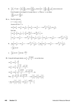 440 Section 7.3 Instructor’s Resource Manual
b. 21
( )f x dx
π
−ππ ∫
1 1
1
sin( ) sin( )
N N
n m
n m
a nx a mx dx
π
−π
= =
⎛ ⎞⎛ ⎞
= ⎜ ⎟⎜ ⎟⎜ ⎟⎜ ⎟π ⎝ ⎠⎝ ⎠
∑ ∑∫
1 1
1
sin( )sin( )
N N
n m
n m
a a nx mx dx
π
−π
= =
=
π
∑ ∑ ∫
From Example 6, the integral is 0 except when m = n. When m = n, we obtain
2
1 1
1
( )
N N
n n n
n n
a a a
= =
π =
π
∑ ∑ .
34. a. Proof by induction
n = 1: cos cos
2 2
x x
=
Assume true for k ≤ n.
1 –1 1
1 3 2 –1 1
cos cos cos cos cos cos cos cos
2 4 2 2 2 2 2 2 2
n
n n n n n n n
x x x x x
x x x
+ +
⎡ ⎤
⋅ = + + +⎢ ⎥
⎢ ⎥⎣ ⎦
Note that
1 1 1
1 1 2 1 2 –1
cos cos cos cos ,
22 2 2 2n n n n
k k k
x x x x
+ + +
+⎛ ⎞⎛ ⎞ ⎡ ⎤
= +⎜ ⎟⎜ ⎟ ⎢ ⎥
⎝ ⎠⎝ ⎠ ⎣ ⎦
so
1
1 –1 1 1 1
1 3 2 –1 1 1 1 3 2 –1 1
cos cos cos cos cos cos cos
2 2 2 2 2 2 2 2 2
n n
n n n n n n n n n
x x x x x x x
+
+ + + +
⎡ ⎤ ⎡ ⎤⎛ ⎞
+ + + = + + +⎢ ⎥ ⎢ ⎥⎜ ⎟
⎝ ⎠⎢ ⎥ ⎢ ⎥⎣ ⎦ ⎣ ⎦
b.
–1 –1
1 3 2 –1 1 1 1 3 2 –1
lim cos cos cos lim cos cos cos
2 2 2 2 2 2 2 2
n n
n n n n n n n nn n
x
x x x x x x
x→∞ →∞
⎡ ⎤ ⎡ ⎤
+ + + = + + +⎢ ⎥ ⎢ ⎥
⎢ ⎥ ⎢ ⎥⎣ ⎦ ⎣ ⎦
0
1
cos
x
t dt
x
= ∫
c. 00
1 1 sin
cos [sin ]
x x x
t dt t
x x x
= =∫
35. Using the half-angle identity
1 cos
cos ,
2 2
x x+
= we see that since
2 2
cos cos
4 2 2
π
π
= =
2
2 2
1 2 2
cos cos ,
8 4 2 2
π +π +
= = =
2 2
2 2
1 2 2 2
cos cos ,
16 8 2 2
+π +π + +
= = = etc.
Thus,
2 2 2 2 2 2
2 2 2
+ + +
⋅ ⋅ 2 2 2
cos cos cos
2 4 8
π π π⎛ ⎞ ⎛ ⎞ ⎛ ⎞
⎜ ⎟ ⎜ ⎟ ⎜ ⎟=
⎜ ⎟ ⎜ ⎟ ⎜ ⎟
⎝ ⎠ ⎝ ⎠ ⎝ ⎠
( )22 2 2
2
sin 2
lim cos cos cos
2 4 2nn
ππ π π
π→∞
⎛ ⎞ ⎛ ⎞ ⎛ ⎞
⎜ ⎟ ⎜ ⎟ ⎜ ⎟= = =
⎜ ⎟ ⎜ ⎟ ⎜ ⎟ π
⎝ ⎠ ⎝ ⎠ ⎝ ⎠
© 2007 Pearson Education, Inc., Upper Saddle River, NJ. All rights reserved. This material is protected under all copyright laws as they currently exist. No portion of
this material may be reproduced, in any form or by any means, without permission in writing from the publisher.
 
