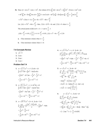 Instructor’s Resource Manual Section 7.4 441
36. Since 2 2
( sin ) (sin ) ,k x x k− = − the volume of S is 2 2 2
0 0
( sin ) ( 2 sin sin )k x k k x x dxπ
π π
π − = − +∫ ∫
2
0 0 0
2 sin (1 cos2 )
2
k dx k xdx x dx
π π ππ
= π − π + −∫ ∫ ∫ [ ] [ ]2
0 0
0
1
2 cos sin 2
2 2
k x k x x x
π
π π π ⎡ ⎤
= π + π + −⎢ ⎥
⎣ ⎦
2
2 2 2 2
2 ( 1 1) ( 0) 4
2 2
k k k k
π π
= π + π − − + π − = π − π +
Let
2
2 2
( ) 4 ,
2
f k k k
π
= π − π + then 2
( ) 2 4f k k′ = π − π and ( ) 0f k′ = when
2
.k =
π
The critical points of f(k) on 0 ≤ k ≤ 1 are 0,
2
,
π
1.
2 2 2
22
(0) 4.93, 4 8 0.93, (1) 4 2.24
2 2 2
f f f
π π π⎛ ⎞
= ≈ = − + ≈ = π − π + ≈⎜ ⎟
π⎝ ⎠
a. S has minimum volume when
2
.k =
π
b. S has maximum volume when 0.k =
7.4 Concepts Review
1. – 3x
2. 2 sin t
3. 2 tan t
4. 2 sec t
Problem Set 7.4
1. 2
1, 1, 2u x u x u du dx= + = + =
2
1 ( –1) (2 )x x dx u u u du+ =∫ ∫
4 2
(2 – 2 )u u du= ∫
5 32 2
–
5 3
u u C= +
5/ 2 3/ 22 2
( 1) – ( 1)
5 3
x x C= + + +
2. 3 23
, , 3u x u x u du dx= + π = + π =
3 23
( – ) (3 )x x dx u u u du+ π = π∫ ∫
6 3
(3 – 3 )u u du= π∫
7 43 3
–
7 4
u u C
π
= +
7 /3 4/33 3
( ) – ( )
7 4
x x C
π
= + π + π +
3. 2
3 4, 3 4,u t u t= + = + 2u du = 3 dt
21 2
23 3
( 4) 2
( – 4)
93 4
u u dut dt
u du
ut
−
= =
+
∫ ∫ ∫
32 8
–
27 9
u u C= +
3/ 2 1/ 22 8
(3 4) – (3 4)
27 9
t t C= + + +
4. 2
4, 4,u x u x= + = + 2u du = dx
2 2 2 2
3 ( – 4) 3( – 4)
2
4
x x u u
dx u du
ux
+ +
=
+
∫ ∫
4 2
2 ( – 5 4)u u du= +∫
5 32 10
– 8
5 3
u u u C= + +
5/ 2 3/ 2 1/ 22 10
( 4) – ( 4) 8( 4)
5 3
x x x C= + + + + +
5. 2
, ,u t u t= = 2u du = dt
2 2 2
1 1 1
2
2
dt u du u e e
du
u e u et e
+ −
= =
+ ++
∫ ∫ ∫
2 2
1 1
2 – 2
e
du du
u e
=
+∫ ∫
22
1 1
2[ ] – 2 lnu e u e= ⎡ + ⎤⎣ ⎦
2( 2 –1) – 2 [ln( 2 ) – ln(1 )]e e e= + +
2
2 2 – 2 – 2 ln
1
e
e
e
⎛ ⎞+
= ⎜ ⎟⎜ ⎟+⎝ ⎠
6. 2
, ,u t u t= = 2u du = dt
1 1
20 0
(2 )
1 1
t u
dt u du
t u
=
+ +
∫ ∫
2 21 1
2 20 0
1 1
2 2
1 1
u u
du du
u u
+ −
= =
+ +
∫ ∫
1 1
20 0
1
2 – 2
1
du du
u
=
+
∫ ∫
1 –1 1
0 02[ ] – 2[tan ]u u=
–1
2 – 2tan 1 2 – 0.4292
2
π
= = ≈
© 2007 Pearson Education, Inc., Upper Saddle River, NJ. All rights reserved. This material is protected under all copyright laws as they currently exist. No portion of
this material may be reproduced, in any form or by any means, without permission in writing from the publisher.
 