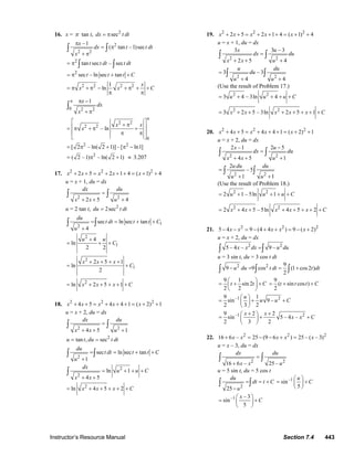 Instructor’s Resource Manual Section 7.4 443
16. x = π tan t, 2
secdx t dt= π
2
2 2
–1
( tan –1)sec
x
dx t t dt
x
π
= π
+ π
∫ ∫
2
tan sec – sect t dt t dt= π ∫ ∫
2
sec – ln sec tant t t C= π + +
2 2 2 21
ln
x
x x C= π + π − + π + +
π π
0 2 2
1x
dx
x
π π −
+ π
∫
2 2
2 2
0
– ln
x x
x
π
⎡ ⎤
+ π⎢ ⎥= π + π +
⎢ ⎥π π
⎣ ⎦
2 2
[ 2 – ln( 2 1)] –[ ln1]= π + π −
2
( 2 –1) – ln( 2 1)= π + ≈ 3.207
17. 2 2 2
2 5 2 1 4 ( 1) 4x x x x x+ + = + + + = + +
u = x + 1, du = dx
2 2
2 5 4
dx du
x x u
=
+ + +
∫ ∫
u = 2 tan t, 2
2secdu t dt=
1
2
sec ln sec tan
4
du
t dt t t C
u
= = + +
+
∫ ∫
2
1
4
ln
2 2
u u
C
+
= + +
2
1
2 5 1
ln
2
x x x
C
+ + + +
= +
2
ln 2 5 1x x x C= + + + + +
18. 2 2 2
4 5 4 4 1 ( 2) 1x x x x x+ + = + + + = + +
u = x + 2, du = dx
2 2
4 5 1
dx du
x x u
=
+ + +
∫ ∫
2
tan , secu t du t dt= =
2
sec ln sec tan
1
du
t dt t t C
u
= = + +
+
∫ ∫
2
2
ln 1
4 5
dx
u u C
x x
= + + +
+ +
∫
2
ln 4 5 2x x x C= + + + + +
19. 2 2 2
2 5 2 1 4 ( 1) 4x x x x x+ + = + + + = + +
u = x + 1, du = dx
2 2
3 3 – 3
2 5 4
x u
dx du
x x u
=
+ + +
∫ ∫
2 2
3 – 3
4 4
u du
du
u u
=
+ +
∫ ∫
(Use the result of Problem 17.)
2 2
3 4 – 3ln 4u u u C= + + + +
2 2
3 2 5 – 3ln 2 5 1x x x x x C= + + + + + + +
20. 2 2 2
4 5 4 4 1 ( 2) 1x x x x x+ + = + + + = + +
u = x + 2, du = dx
2 2
2 –1 2 5
4 5 1
x u
dx du
x x u
−
=
+ + +
∫ ∫
2 2
2
– 5
1 1
u du du
u u
=
+ +
∫ ∫
(Use the result of Problem 18.)
2 2
2 1 – 5ln 1u u u C= + + + +
2 2
2 4 5 – 5ln 4 5 2x x x x x C= + + + + + + +
21. 2 2 2
5 4 9 (4 4 ) 9 ( 2)x x x x x− − = − + + = − +
u = x + 2, du = dx
2 2
5 – 4 – 9 –x x dx u du=∫ ∫
u = 3 sin t, du = 3 cos t dt
2 2 9
9 9 cos (1 cos2 )
2
u du t dt t dt− = = +∫ ∫ ∫
9 1
sin 2
2 2
t t C
⎛ ⎞
= + +⎜ ⎟
⎝ ⎠
9
( sin cos )
2
t t t C= + +
–1 29 1
sin 9 –
2 3 2
u
u u C
⎛ ⎞
= + +⎜ ⎟
⎝ ⎠
–1 29 2 2
sin 5 – 4 –
2 3 2
x x
x x C
+ +⎛ ⎞
= + +⎜ ⎟
⎝ ⎠
22. 2 2 2
16 6 – 25 (9 6 ) 25 – ( – 3)x x x x x+ = − − + =
u = x – 3, du = dx
2 2
16 6 – 25 –
dx du
x x u
=
+
∫ ∫
u = 5 sin t, du = 5 cos t
2
25
du
dt t C
u
= = +
−
∫ ∫
–1
sin
5
u
C
⎛ ⎞
= +⎜ ⎟
⎝ ⎠
–1 – 3
sin
5
x
C
⎛ ⎞
= +⎜ ⎟
⎝ ⎠
© 2007 Pearson Education, Inc., Upper Saddle River, NJ. All rights reserved. This material is protected under all copyright laws as they currently exist. No portion of
this material may be reproduced, in any form or by any means, without permission in writing from the publisher.
 