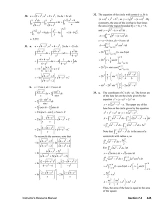 Instructor’s Resource Manual Section 7.4 445
30. 2 2 2
9 , 9 ,u x u x= + = + 2u du = 2x dx
3 2 23 3 3 2
0 0 32 2
9
9 9
x dx x u
xdx udu
ux x
−
= =
+ +
∫ ∫ ∫
3 233 2 2
3
3
( 9) – 9 18 – 9 2
3
u
u du u
⎡ ⎤
= − = =⎢ ⎥
⎢ ⎥⎣ ⎦
∫
≈ 5.272
31. a. 2 2 2
4 – , 4 – ,u x u x= = 2u du = –2x dx
2 2 2
2 2
4 – 4
–
4 –
x x u du
dx xdx
x x u
−
= =∫ ∫ ∫
2
2 2
4 4 1
4
4 4
u
du du du
u u
− + −
= = − +
− −
∫ ∫ ∫
1 2
4 ln
4 2
u
u C
u
+
= − ⋅ + +
−
2
2
2
4 2
ln 4
4 2
x
x C
x
− +
= − + − +
− −
b. x = 2 sin t, dx = 2 cos t dt
2 2
4 – cos
2
sin
x t
dx dt
x t
=∫ ∫
2
(1– sin )
2
sin
t
dt
t
= ∫
2 csc – 2 sint dt t dt= ∫ ∫
2ln csc cot 2cost t t C= − + +
2
22 4
2ln 4
x
x C
x x
−
= − + − +
2
22 4
2ln 4
x
x C
x
− −
= + − +
To reconcile the answers, note that
2 2
2 2
4 2 4 2
ln ln
4 2 4 2
x x
x x
− + − −
− =
− − − +
2 2
2 2
( 4 2)
ln
( 4 2)( 4 2)
x
x x
− −
=
− + − −
2 2 2 2
2 2
(2 4 ) (2 4 )
ln ln
4 4
x x
x x
− − − −
= =
− − −
2
2 2
2 4 2 4
ln 2ln
x x
x x
⎛ ⎞− − − −⎜ ⎟= =
⎜ ⎟
⎝ ⎠
32. The equation of the circle with center (–a, 0) is
2 2 2
( ) ,x a y b+ + = so 2 2
– ( )y b x a= ± + . By
symmetry, the area of the overlap is four times
the area of the region bounded by x = 0, y = 0,
and 2 2
– ( )y b x a dx= + .
– 2 2
0
4 – ( )
b a
A b x a dx= +∫
x + a = b sin t, dx = b cos t dt
–1
/ 2 2 2
sin ( / )
4 cos
a b
A b t dt
π
= ∫
–1
/ 22
sin ( / )
2 (1 cos2 )
a b
b t dt
π
= +∫
–1
/ 2
2
sin ( / )
1
2 sin 2
2 a b
b t t
π
⎡ ⎤
= +⎢ ⎥
⎣ ⎦
–1
2 / 2
sin ( / )
2 [ sin cos ]
a b
b t t t π
= +
2 2
2 –1 –
2 – sin
2
a a b a
b
b b b
⎡ ⎤⎛ ⎞π ⎛ ⎞⎢ ⎥⎜ ⎟= +⎜ ⎟⎢ ⎥⎜ ⎟⎝ ⎠
⎝ ⎠⎣ ⎦
2 2 –1 2 2
– 2 sin – 2 –
a
b b a b a
b
⎛ ⎞
= π ⎜ ⎟
⎝ ⎠
33. a. The coordinate of C is (0, –a). The lower arc
of the lune lies on the circle given by the
equation 2 2 2
( ) 2x y a a+ + = or
2 2
2 – – .y a x a= ± The upper arc of the
lune lies on the circle given by the equation
2 2 2
x y a+ = or 2 2
– .y a x= ±
2 2 2 2
– –
– – 2 – –
a a
a a
A a x dx a x a dx⎛ ⎞= ⎜ ⎟
⎝ ⎠∫ ∫
2 2 2 2 2
– –
– – 2 – 2
a a
a a
a x dx a x dx a= +∫ ∫
Note that 2 2
–
–
a
a
a x dx∫ is the area of a
semicircle with radius a, so
2
2 2
–
– .
2
a
a
a
a x dx
π
=∫
For 2 2
–
2 – ,
a
a
a x dx∫ let
2 sin , 2 cosx a t dx a t dt= =
/ 42 2 2 2
– – / 4
2 – 2 cos
a
a
a x dx a t dt
π
π
=∫ ∫
/ 4
/ 42 2
– / 4
– / 4
1
(1 cos2 ) sin 2
2
a t dt a t t
π
π
π
π
⎡ ⎤
= + = +⎢ ⎥
⎣ ⎦
∫
2
2
2
a
a
π
= +
2 2
2 2 2
– 2
2 2
a a
A a a a
⎛ ⎞π π
= + + =⎜ ⎟
⎜ ⎟
⎝ ⎠
Thus, the area of the lune is equal to the area
of the square.
© 2007 Pearson Education, Inc., Upper Saddle River, NJ. All rights reserved. This material is protected under all copyright laws as they currently exist. No portion of
this material may be reproduced, in any form or by any means, without permission in writing from the publisher.
 