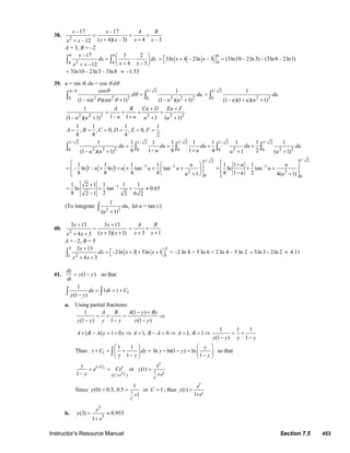 Instructor’s Resource Manual Section 7.5 453
38.
2
–17 –17
( 4)( – 3) 4 – 3–12
x x A B
x x x xx x
= = +
+ ++
A = 3, B = –2
6 6
24 4
–17 3 2
–
4 – 3–12
x
dx dx
x xx x
⎛ ⎞
= ⎜ ⎟
+⎝ ⎠+
∫ ∫
6
4
3ln 4 – 2ln – 3x x= ⎡ + ⎤⎣ ⎦ (3ln10 – 2ln3) – (3ln8 – 2ln1)=
3ln10 – 2ln3 – 3ln8= ≈ –1.53
39. u = sin θ, du = cos θ dθ
/ 4 1/ 2
2 2 2 2 2 20 0
cos 1
(1– sin )(sin 1) (1– )( 1)
d du
u u
θ
θ
θ θ
π
=
+ +
∫ ∫
1/ 2
2 20
1
(1– )(1 )( 1)
du
u u u
=
+ +
∫
2 2 2 2 2 2
1
1– 1(1– )( 1) 1 ( 1)
A B Cu D Eu F
u uu u u u
+ +
= + + +
++ + +
1 1 1 1
, , 0, , 0,
8 8 4 2
A B C D E F= = = = = =
1/ 2 1/ 2 1/ 2 1/ 2 1/ 2
2 2 2 2 2 20 0 0 0 0
1 1 1 1 1 1 1 1 1
8 1 8 1 4 2(1 )( 1) 1 ( 1)
du du du du du
u uu u u u
= + + +
− +− + + +
∫ ∫ ∫ ∫ ∫
1/ 2
–1 –1
2
0
1 1 1 1
– ln 1– ln 1 tan tan
8 8 4 4 1
u
u u u u
u
⎡ ⎤⎛ ⎞
= + + + + +⎢ ⎥⎜ ⎟
+⎝ ⎠⎣ ⎦
1/ 2
–1
2
0
1 1 1
ln tan
8 1 2 4( 1)
u u
u
u u
⎡ ⎤+
= + +⎢ ⎥
− +⎢ ⎥⎣ ⎦
–11 2 1 1 1 1
ln tan 0.65
8 22 1 2 6 2
+
= + + ≈
−
(To integrate
2 2
1
,
( 1)
du
u +
∫ let u = tan t.)
40.
2
3 13 3 13
( 3)( 1)4 3
x x
x xx x
+ +
=
+ ++ + 3 1
A B
x x
= +
+ +
A = –2, B = 5
5 5
2 11
3 13
–2ln 3 5ln 1
4 3
x
dx x x
x x
+
= ⎡ + + + ⎤⎣ ⎦
+ +
∫ = –2 ln 8 + 5 ln 6 + 2 ln 4 – 5 ln 2 5ln3 2ln 2= − ≈ 4.11
41. (1 )
dy
y y
dt
= − so that
1
1
1
(1 )
dy dt t C
y y
= = +
−∫ ∫
a. Using partial fractions:
1 (1 )
(1 ) 1 (1 )
A B A y By
y y y y y y
− +
= + = ⇒
− − −
1 1 1
( ) 1 0 1, 0 1, 1
(1 ) 1
A B A y y A B A A B
y y y y
+ − = + ⇒ = − = ⇒ = = ⇒ = +
− −
Thus: 1
1 1
1
t C dy
y y
⎛ ⎞
+ = + =⎜ ⎟
−⎝ ⎠
∫ ln ln(1 ) ln
1
y
y y
y
⎛ ⎞
− − = ⎜ ⎟
−⎝ ⎠
so that
1
1( )1 C
t C t
C e
y
e Ce
y
+
=
= =
−
or 1
( )
C
t
t
e
y t
e
=
+
Since 1
1
(0) 0.5, 0.5 or 1
1
C
y C= = =
+
; thus ( )
1
t
t
e
y t
e
=
+
b.
3
3
(3) 0.953
1
e
y
e
= ≈
+
© 2007 Pearson Education, Inc., Upper Saddle River, NJ. All rights reserved. This material is protected under all copyright laws as they currently exist. No portion of
this material may be reproduced, in any form or by any means, without permission in writing from the publisher.
 