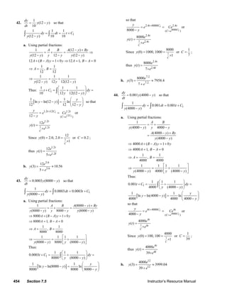 454 Section 7.5 Instructor’s Resource Manual
42.
1
(12 )
10
dy
y y
dt
= − so that
1
1 1 1
(12 ) 10 10
dy dt t C
y y
= = +
−∫ ∫
a. Using partial fractions:
1 (12 )
(12 ) 12 (12 )
A B A y By
y y y y y y
− +
= + = ⇒
− − −
12 ( ) 1 0 12 1, 0
1 1
,
12 12
1 1 1
(12 ) 12 12(12 )
A B A y y A B A
A B
y y y y
+ − = + ⇒ = − =
⇒ = =
⇒ = +
− −
Thus: 1
1 1 1
10 12 12(12 )
t C dy
y y
⎛ ⎞
+ = + =⎜ ⎟
−⎝ ⎠
∫
[ ]
1 1
ln ln(12 ) ln
12 12 12
y
y y
y
⎛ ⎞
− − = ⎜ ⎟
−⎝ ⎠
so that
1
12 1
1.2 12 1.2
( )12 C
t C t
C e
y
e Ce
y
+
=
= =
−
or
1
1.2
1.2
12
( )
C
t
t
e
y t
e
=
+
Since 1
12
(0) 2.0, 2.0 or 0.2
1
C
y C= = =
+
;
thus
1.2
1.2
12
( )
5
t
e
y t
te
=
+
b.
3.6
3.6
12
(3) 10.56
5
e
y
e
= ≈
+
43. 0.0003 (8000 )
dy
y y
dt
= − so that
1
1
0.0003 0.0003
(8000 )
dy dt t C
y y
= = +
−∫ ∫
a. Using partial fractions:
1 (8000 )
(8000 ) 8000 (8000 )
8000 ( ) 1 0
8000 1, 0
1 1
,
8000 8000
1 1 1 1
(8000 ) 8000 (8000 )
A B A y By
y y y y y y
A B A y y
A B A
A B
y y y y
− +
= + =
− − −
⇒ + − = +
⇒ = − =
⇒ = =
⎡ ⎤
⇒ = +⎢ ⎥− −⎣ ⎦
Thus:
1
1 1 1
0.0003
8000 (8000 )
t C dy
y y
⎛ ⎞
+ = + =⎜ ⎟
−⎝ ⎠
∫
[ ]
1 1
ln ln(8000 ) ln
8000 8000 8000
y
y y
y
⎛ ⎞
− − = ⎜ ⎟
−⎝ ⎠
so that
1
8000 1
2.4 8000 2.4
( )8000 C
t C t
C e
y
e Ce
y
+
=
= =
−
or
1
2.4
2.4
8000
( )
C
t
t
e
y t
e
=
+
Since 1
8000 1
(0) 1000, 1000 or
71
C
y C= = =
+
;
thus
2.4
2.4
8000
( )
7
t
e
y t
te
=
+
b.
7.2
7.2
8000
(3) 7958.4
7
e
y
e
= ≈
+
44. 0.001 (4000 )
dy
y y
dt
= − so that
1
1
0.001 0.001
(4000 )
dy dt t C
y y
= = +
−∫ ∫
a. Using partial fractions:
1
(4000 ) 4000
(4000 )
(4000 )
A B
y y y y
A y By
y y
= +
− −
− +
=
−
4000 ( ) 1 0
4000 1, 0
1 1
,
4000 4000
1 1 1 1
(4000 ) 4000 (4000 )
A B A y y
A B A
A B
y y y y
⇒ + − = +
⇒ = − =
⇒ = =
⎡ ⎤
⇒ = +⎢ ⎥− −⎣ ⎦
Thus:
1
1 1 1
0.001
4000 (4000 )
t C dy
y y
⎛ ⎞
+ = + =⎜ ⎟
−⎝ ⎠
∫
[ ]
1 1
ln ln(4000 ) ln
4000 4000 4000
y
y y
y
⎛ ⎞
− − = ⎜ ⎟
−⎝ ⎠
so that
1
4000 1
4 4000 4
( )4000 C
t C t
C e
y
e Ce
y
+
=
= =
−
or
1
4
4
4000
( )
C
t
t
e
y t
e
=
+
Since 1
4000 1
(0) 100, 100 or
391
C
y C= = =
+
;
thus
4
4
4000
( )
39
t
e
y t
te
=
+
b.
12
12
4000
(3) 3999.04
39
e
y
e
= ≈
+
© 2007 Pearson Education, Inc., Upper Saddle River, NJ. All rights reserved. This material is protected under all copyright laws as they currently exist. No portion of
this material may be reproduced, in any form or by any means, without permission in writing from the publisher.
 