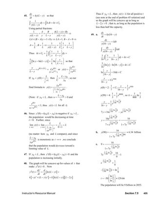 Instructor’s Resource Manual Section 7.5 455
45. ( )
dy
ky L y
dt
= − so that
1
1
( )
dy k dt kt C
y L y
= = +
−∫ ∫
Using partial fractions:
1 ( )
( ) ( )
A B A L y By
y L y y L y y L y
− +
= + = ⇒
− − −
( ) 1 0 1, 0
1 1 1 1 1 1
,
( )
LA B A y y LA B A
A B
L L y L y L y L y
+ − = + ⇒ = − = ⇒
⎡ ⎤
= = ⇒ = +⎢ ⎥− −⎣ ⎦
Thus: 1
1 1 1
kt C dy
L y L y
⎛ ⎞
+ = + =⎜ ⎟
−⎝ ⎠
∫
[ ]
1 1
ln ln( ) ln
y
y L y
L L L y
⎛ ⎞
− − = ⎜ ⎟
−⎝ ⎠
so that
1
1( )LC
kLt LC kLt
C e
y
e Ce
L y
+
=
= =
−
or 1
( )
C
kLt
kLt
Le
y t
e
=
+
If 1
0
0
0
1
(0) then
C1
C
L yL
y y
y
−
= = =
+
; so our
final formula is
0
0
( )
L y
y
kLt
kLt
Le
y t
e
⎛ ⎞−
⎜ ⎟
⎝ ⎠
=
+
.
(Note: if 0y L< , then 0
0
0
L y
u
y
−
= > and
1
kLt
kLt
e
u e
<
+
; thus ( )y t L< for all t)
46. Since 0 0(0) ( )y ky L y′ = − is negative if 0y L> ,
the population would be decreasing at time
t = 0. Further, since
0
0
1
lim ( ) lim
0 1
kLt
L y
y e
t t
L L
y t L
⎛ ⎞−
⎜ ⎟+
⎜ ⎟
⎝ ⎠
→∞ →∞
= = =
+
(no matter how 0 andy L compare), and since
0
0
kLt
L y
y e
−
is monotonic as t → ∞ ,we conclude
that the population would decrease toward a
limiting value of L.
47. If 0y L< , then 0 0(0) ( ) 0y ky L y′ = − > and the
population is increasing initially.
48. The graph will be concave up for values of t that
make ( ) 0y t′′ > . Now
[ ]
[ ] [ ][ ]
( ) ( )
( ) ( ) 2
dy d
y t ky L y
dt dt
k yy L y y k ky L y L y
′
′′ = = − =
′ ′− + − = − −
Thus if 0y L< , then ( )y t L< for all positive t
(see note at the end of problem 45 solution) and
so the graph will be concave up as long as
2 0L y− > ; that is, as long as the population is
less than half the capacity.
49. a. (16 – )
dy
ky y
dt
=
(16 – )
dy
kdt
y y
=
(16 – )
dy
kdt
y y
=∫ ∫
1 1 1
16 16 –
dy kt C
y y
⎛ ⎞
+ = +⎜ ⎟
⎝ ⎠
∫
( )
1
ln – ln 16 –
16
y y kt C= +
ln 16
16 –
y
kt C
y
= +
16
16 –
kty
Ce
y
=
y(0) = 2: 161 1
;
7 16 – 7
kty
C e
y
= =
y(50) = 4: 8001 1
,
3 7
k
e= so
1 7
ln
800 3
k =
( )71 ln
50 31
16 – 7
ty
e
y
=
( ) ( )7 71 1ln ln
50 3 50 37 16 –
t t
y e ye=
( )
( ) ( )
71 ln
50 3
7 71 1ln – ln
50 3 50 3
16 16
7 1 7
t
t t
e
y
e e
= =
+ +
b.
( )71– ln 90
50 3
16
(90) 6.34
1 7
y
e
= ≈
+
billion
c.
( )71– ln
50 3
16
9
1 7
t
e
=
+
( )71– ln
50 3 16
7 –1
9
t
e =
( )71– ln
50 3 1
9
t
e =
( )71
50 3
1
– ln ln
9
t =
1
9
7
3
ln
–50 129.66
ln
t
⎛ ⎞
⎜ ⎟= ≈
⎜ ⎟
⎝ ⎠
The population will be 9 billion in 2055.
© 2007 Pearson Education, Inc., Upper Saddle River, NJ. All rights reserved. This material is protected under all copyright laws as they currently exist. No portion of
this material may be reproduced, in any form or by any means, without permission in writing from the publisher.
 