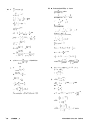 456 Section 7.5 Instructor’s Resource Manual
50. a. (10 – )
dy
ky y
dt
=
(10 – )
dy
kdt
y y
=
1 1 1
10 10 –
dy kdt
y y
⎛ ⎞
+ =⎜ ⎟
⎝ ⎠
∫ ∫
ln 10
10 –
y
kt C
y
= +
10
10 –
kty
Ce
y
=
y(0) = 2: 101 1
;
4 10 – 4
kty
C e
y
= =
y(50) = 4: 5002 1 1 8
, ln
3 4 500 3
k
e k= =
( )81 ln
50 31
10 – 4
ty
e
y
=
( ) ( )8 81 1ln ln
50 3 50 34 10 –
t t
y e ye=
( )
( ) ( )
81 ln
50 3
8 81 1ln – ln
50 3 50 3
10 10
4 1 4
t
t t
e
y
e e
= =
+ +
b.
( )81– ln 90
50 3
10
(90) 5.94
1 4
y
e
= ≈
+
billion
c.
( )81– ln
50 3
10
9
1 4
t
e
=
+
( )81– ln
50 3 10
4 –1
9
t
e =
( )81– ln
50 3 1
36
t
e =
1 8 1
– ln ln
50 3 36
t
⎛ ⎞
=⎜ ⎟
⎝ ⎠
1
36
8
3
ln
–50 182.68
ln
t
⎛ ⎞
⎜ ⎟= ≈
⎜ ⎟
⎝ ⎠
The population will be 9 billion in 2108.
51. a. Separating variables, we obtain
( )( )
dx
k dt
a x b x
=
− −
1
( )( )
A B
a x b x a x b x
= +
− − − −
1 1
,A B
a b a b
= − =
− −
( )( )
dx
a x b x− −∫
1 1 1
dx k dt
a b a x b x
⎛ ⎞
= − + =⎜ ⎟
− − −⎝ ⎠
∫ ∫
ln lna x b x
kt C
a b
− − −
= +
−
1
ln
a x
kt C
a b b x
−
= +
− −
( )a b kta x
Ce
b x
−−
=
−
Since x = 0 when t = 0,
a
C
b
= , so
( )
( ) a b kta
a x b x e
b
−
− = −
( )( ) ( )
1 1a b kt a b kta
a e x e
b
− −⎛ ⎞
− = −⎜ ⎟
⎝ ⎠
( )
( )
(1 )
( )
1
a b kt
a b kta
b
a e
x t
e
−
−
−
=
−
( )
( )
(1 )a b kt
a b kt
ab e
b ae
−
−
−
=
−
b. Since b > a and k > 0, ( )
0a b kt
e −
→ as
t → ∞ . Thus,
(1)
0
ab
x a
b
→ =
−
.
c.
2
2
8(1 )
( )
4 2
kt
kt
e
x t
e
−
−
−
=
−
x(20) = 1, so 40 40
4 2 8 8k k
e e− −
− = −
40
6 4k
e−
=
1 2
ln
40 3
k = −
/ 20/ 202 / 20ln 2/3 ln(2/3) 2
3
ttkt t
e e e− ⎛ ⎞
= = = ⎜ ⎟
⎝ ⎠
( )
( )
/ 20
2
3
/ 20
2
3
4 1
( )
2
t
t
x t
⎛ ⎞
−⎜ ⎟
⎝ ⎠=
−
( )
( )
3
2
3
3
2
3
4 1
38
(60) 1.65 grams
232
x
⎛ ⎞
−⎜ ⎟
⎝ ⎠= = ≈
−
© 2007 Pearson Education, Inc., Upper Saddle River, NJ. All rights reserved. This material is protected under all copyright laws as they currently exist. No portion of
this material may be reproduced, in any form or by any means, without permission in writing from the publisher.
 