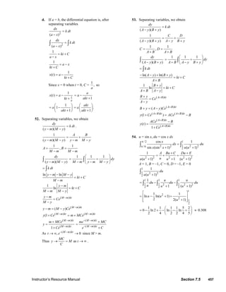 Instructor’s Resource Manual Section 7.5 457
d. If a = b, the differential equation is, after
separating variables
2
( )
dx
k dt
a x
=
−
2
( )
dx
k dt
a x
=
−
∫ ∫
1
kt C
a x
= +
−
1
a x
kt C
= −
+
1
( )x t a
kt C
= −
+
Since x = 0 when t = 0, C =
1
,
a
so
1
1
( )
a
x t a
kt
= −
+ 1
a
a
akt
= −
+
1
1
1
a
akt
⎛ ⎞
= −⎜ ⎟
+⎝ ⎠
.
1
akt
a
akt
⎛ ⎞
= ⎜ ⎟
+⎝ ⎠
52. Separating variables, we obtain
( )( )
dy
k dt
y m M y
=
− −
.
1
( )( )
A B
y m M y y m M y
= +
− − − −
1 1
,A B
M m M m
= =
− −
( )( )
dy
y m M y− −∫
1 1 1
dy
M m y m M y
⎛ ⎞
= +⎜ ⎟
− − −⎝ ⎠
∫
k dt= ∫
ln lny m M y
kt C
M m
− − −
= +
−
1
ln
y m
kt C
M m M y
−
= +
− −
( )M m kty m
Ce
M y
−−
=
−
( )
( ) M m kt
y m M y Ce −
− = −
( ) ( )
(1 M m kt M m kt
y Ce m MCe− −
+ = +
( )
( )
1
M m kt
M m kt
m MCe
y
Ce
−
−
+
=
+
( )
( )
M m kt
M m kt
me MC
e C
− −
− −
+
=
+
As ( )
, 0M m kt
t e− −
→ ∞ → since M > m.
Thus as
MC
y M t
C
→ = → ∞ .
53. Separating variables, we obtain
( )( )
dy
k dt
A y B y
=
− +
1
( )( )
C D
A y B y A y B y
= +
− + − +
1 1
,C D
A B A B
= =
+ +
( )( )
dy
A y B y− +∫
1 1 1
dy
A B A y B y
⎛ ⎞
= +⎜ ⎟
+ − +⎝ ⎠
∫
k dt= ∫
ln( ) ln( )A y B y
kt C
A B
− − + +
= +
+
1
ln
B y
kt C
A B A y
+
= +
+ −
( )A B ktB y
Ce
A y
++
=
−
( )
( ) A B kt
B y A y Ce +
+ = −
( ) ( )
(1 )A B kt A B kt
y Ce ACe B+ +
+ = −
( )
( )
( )
1
A B kt
A B kt
ACe B
y t
Ce
+
+
−
=
+
54. u = sin x, du = cos x dx
/ 2 1
12 2 2 2/ 6
2
cos 1
sin (sin 1) ( 1)
x
dx du
x x u u
π
π
=
+ +
∫ ∫
2 2 2 2 2
1
( 1) 1 ( 1)
A Bu C Du E
uu u u u
+ +
= + +
+ + +
A = 1, B = –1, C = 0, D = –1, E = 0
1
1 2 2
2
1
( 1)
du
u u +
∫
1 1 1
1 1 12 2 2
2 2 2
1
1 ( 1)
u u
du du du
u u u
= − −
+ +
∫ ∫ ∫
1
2
2
1
2
1 1
ln ln( 1)
2 2( 1)
u u
u
⎡ ⎤
= − + +⎢ ⎥
+⎢ ⎥⎣ ⎦
1 1 1 1 5 2
0 ln 2 ln ln
2 4 2 2 4 5
⎛ ⎞
= − + − − +⎜ ⎟
⎝ ⎠
≈ 0.308
© 2007 Pearson Education, Inc., Upper Saddle River, NJ. All rights reserved. This material is protected under all copyright laws as they currently exist. No portion of
this material may be reproduced, in any form or by any means, without permission in writing from the publisher.
 