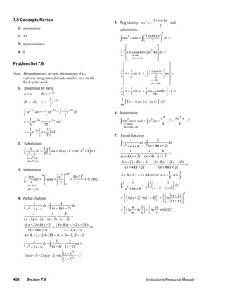 458 Section 7.6 Instructor’s Resource Manual
7.6 Concepts Review
1. substitution
2. 53
3. approximation
4. 0
Problem Set 7.6
Note: Throughout this section, the notation Fxxx
refers to integration formula number xxx in the
back of the book.
1. Integration by parts.
5
5
5 5 5
5 5
5
1
1
5
1 1
5 5
1 1
5 25
1 1
5 5
x
x
x x x
x x
x
u x dv e
du dx v e
xe dx xe e dx
xe e C
e x C
−
−
− − −
− −
−
= =
= = −
= − − −
= − − +
⎛ ⎞
= − + +⎜ ⎟
⎝ ⎠
∫ ∫
2. Substitution
( )
2
2
2
9
2
1 1
ln ln 9
29
u x
du xdx
x
dx du u C x C
ux
= +
=
= = + = + +
+
∫ ∫
3. Substitution
( )
1
ln 2 2ln 2 22
1
0 0ln
ln 2ln
0.2402
2 2
x
u x
du dx
x u
dx u du
x
=
=
⎡ ⎤
= = = ≈⎢ ⎥
⎢ ⎥⎣ ⎦
∫ ∫
4. Partial fractions
2 ( 3)( 2)5 6
( 3)( 2) ( 3) ( 2)
( 2) ( 3) ( ) ( 2 3 )
( 3)( 2) ( 3)( 2)
1, 2 3 0 3, 2
x x
dx dx
x xx x
x A B
x x x x
A x B x A B x A B
x x x x
A B A B A B
=
− −− +
= + =
− − − −
− + − + + − −
= ⇒
− − − −
+ = − − = ⇒ = = −
∫ ∫
2
3
2
3 2
( 3) ( 2)5 6
( 3)
3ln 3 2ln 2 ln
( 2)
x
dx dx
x xx x
x
x x C
x
= − =
− −− +
−
− − − = +
−
∫ ∫
5. Trig identity 2 1 cos2
cos
2
u
u
+
= and
substitution.
[ ]
2
4
2
4
4
8
8
1 cos4
cos 2
2
1
1 2cos4 cos 4
4
1 1 1 cos8
sin 4
4 2 2
1 1 1 1
sin 4 sin8
4 2 2 16
1
24 8sin 4 sin8
64
u x
du dx
v x
dv dx
x
x dx dx
x x dx
x
x x dx
x x x x C
x x x C
=
=
=
=
+⎛ ⎞
= =⎜ ⎟
⎝ ⎠
⎡ ⎤
⎢ ⎥
+ + =⎢ ⎥
⎢ ⎥⎣ ⎦
⎡ ⎤
⎢ ⎥
+⎛ ⎞⎢ ⎥
+ + =⎜ ⎟⎢ ⎥⎝ ⎠⎢ ⎥
⎢ ⎥⎣ ⎦
⎡ ⎤
+ + + + =⎢ ⎥
⎣ ⎦
+ + +
∫ ∫
∫
∫
6. Substitution
4 4
3 3
sin
cos
sin
sin cos
4 4u x
du x dx
u x
x xdx u du C C
=
=
= = + = +∫ ∫
7. Partial fractions
2
1 1
( 4)( 2)6 8
1
( 4)( 2) ( 4) ( 2)
( 2) ( 4) ( ) (2 4 )
( 4)( 2) ( 4)( 2)
1 1
0, 2 4 1 ,
2 2
dx dx
x xx x
A B
x x x x
A x B x A B x A B
x x x x
A B A B A B
=
+ ++ +
= + =
+ + + +
+ + + + + +
= ⇒
+ + + +
+ = + = ⇒ = − =
∫ ∫
2 2
21 1
2
2
1
1
1 1 1 1
2 2 46 8
1 1 ( 2)
ln 2 ln 4 ln
2 2 ( 4)
1 4 3 1 10
ln ln ln 0.0527
2 6 5 2 9
dx
x xx x
x
x x
x
⎛ ⎞
= −⎜ ⎟
+ +⎝ ⎠+ +
⎡ ⎤+
= ⎡ + − + ⎤ = ⎢ ⎥⎣ ⎦ +⎣ ⎦
⎛ ⎞
= − = ≈⎜ ⎟
⎝ ⎠
∫ ∫
© 2007 Pearson Education, Inc., Upper Saddle River, NJ. All rights reserved. This material is protected under all copyright laws as they currently exist. No portion of
this material may be reproduced, in any form or by any means, without permission in writing from the publisher.
 