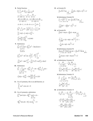 Instructor’s Resource Manual Section 7.6 459
8. Partial fractions
2
1 1
(1 )(1 )1
1
(1 )(1 ) (1 ) (1 )
(1 ) (1 ) ( ) ( )
(1 )(1 ) (1 )(1 )
1 1
1, 0 ,
2 2
dt dt
t tt
A B
t t t t
A t B t A B t A B
t t t t
A B A B A B
=
− +−
= + =
− + − +
+ + − − + +
= ⇒
− + − +
+ = − = ⇒ = =
∫ ∫
1 1
2 2
20 0
1
2
0
1
2
0
1 1 1 1
2 1 11
1
ln 1 ln 1
2
1 (1 )
ln 0.5493
2 (1 )
dt dx
t tt
t t
t
t
⎛ ⎞
= +⎜ ⎟
− +⎝ ⎠−
⎡− − + + ⎤ =⎣ ⎦
⎡ ⎤+
≈⎢ ⎥
−⎣ ⎦
∫ ∫
9. Substitution
2
5 7 2
0 2
2
2
2
75 37 4 2
2
2
75 3
2
2 ( 2)( )2
2
2 4 2
5 3
2 2
3 10 77 7 8 2 28.67
15 15
u x
u x
u du dx
x x dx u u u du
u u
u u du
u u
= +
= +
=
+ = − =
⎡ ⎤
− = − =⎢ ⎥
⎢ ⎥⎣ ⎦
⎡ ⎤ ⎡ ⎤− = + ≈⎣ ⎦⎣ ⎦
∫ ∫
∫
10. Substitution
2
2
2
4 8 8
3 6 6
2 , 2
8
6
1 1
2
22
8 2
2 ln 2 2ln 1.223
6 2
u
u t u t
u du dt
u
dt du du
ut t u
u
= =
=
= = =
−− −
−
⎡ − ⎤ = ≈⎣ ⎦
−
∫ ∫ ∫
11. Use of symmetry; this is an odd function, so
2
2
2
cos sin 0x x dx
π
π−
=∫
12. Use of symmetry; substitution
[ ]
42
0 0 2
2
2
2
0 0
sin 2 8 sin 2
4 sin 4 cos 4
u x
du dx
x dx x dx
u du u
π
π
π
π
=
=
= =
= − =
∫ ∫
∫
13. a.Formula 96
( )( )
96
3, 1
3
2
2
3 1 9 2 3 1
135F
a b
x x dx x x C
= =
+ = − + +∫
b.Substitution; Formula 96
( )( )
96
3, 1
,
3
2
3 1 3 1
2
9 2 3 1
135
x x F
a b
x x
u e du e dx
x x
e e dx u u du
e e C
= =
= =
+ = + =
− + +
∫ ∫
14. a.Formula 96
96
4,
3
3
2
3
2
2 (3 4 ) 2 (3 4 )
2
2 ( 12 6)(3 4 )
240
1
(2 1)(3 4 )
10
F
a
b
t t dt t t dt
t t C
t t C
=−
=
− = − =
⎡ ⎤
− − − + =⎢ ⎥
⎣ ⎦
− + − +
∫ ∫
b.Substitution; Formula 96
part a.cos , sin
3
2
cos 3 4cos sin 3 4
1
(2cos 1)(3 4cos )
20
u t du t dt
t t t dt u u du
t t C
= =−
− = − − =
+ − +
∫ ∫
15. a.Substitution, Formula 18
18
4 , 4 3
2 2
1
49 16 9
1 1 3 1 4 3
ln ln
4 6 3 24 4 3
F
u x du dx a
dx du
x u
u x
C C
u x
= = =
= =
− −
⎡ + ⎤ +
+ = +⎢ ⎥− −⎣ ⎦
∫ ∫
b.Substitution, Formula 18
part a.
4 , 4
2 2
1
49 16 9
1 4 3
ln
24 4 3
x xu e du e dx
x
x
x
x
e du
dx
e u
e
C
e
= =
= =
− −
+
+
−
∫ ∫
16. a.Substitution, Formula 18
18
5 , 11
5
2 2 2
5
55 11 11 5 11
5 11 5 11
ln
5 22 5 11
55 5 11
ln
110 5 11
F
u x a
du dx
dx dx du
x x u
x
C
x
x
C
x
= =
=
= − = − =
− − −
− +
+
−
−
= +
+
∫ ∫ ∫
© 2007 Pearson Education, Inc., Upper Saddle River, NJ. All rights reserved. This material is protected under all copyright laws as they currently exist. No portion of
this material may be reproduced, in any form or by any means, without permission in writing from the publisher.
 
