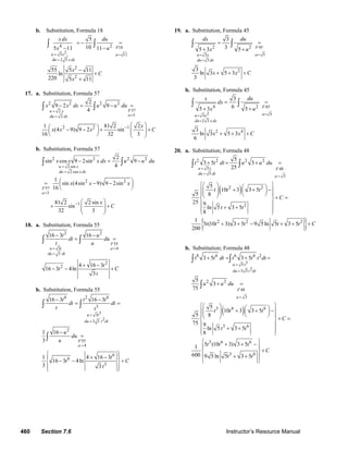 460 Section 7.6 Instructor’s Resource Manual
b. Substitution, Formula 18
18
25 , 11
2 5
4 2
2
2
5
105 11 11
55 5 11
ln
220 5 11
F
u x a
du x dx
x dx du
x u
x
C
x
= =
=
= − =
− −
−
+
+
∫ ∫
17. a. Substitution, Formula 57
572
32
2 2 2 2
2 2 1
2
9 2 9
4
1 81 2 2
(4 9) 9 2 sin
16 32 3
Fu x
adu dx
x x dx u u du
x
x x x C
=
==
−
− = − =
⎛ ⎞⎛ ⎞− − + +⎜ ⎟⎜ ⎟ ⎜ ⎟⎝ ⎠ ⎝ ⎠
∫ ∫
b. Substitution, Formula 57
2 sin
2 cos
57
3
2 2 2 2
2 2
1
2
sin cos 9 2sin 9
4
1
sin (4sin 9) 9 2sin
16
81 2 2 sin
sin
32 3
u x
du x dx
F
a
x x x dx u u du
x x x
x
C
=
=
=
−
− = −
⎛ ⎞= − −⎜ ⎟
⎝ ⎠
⎛ ⎞
+ +⎜ ⎟⎜ ⎟
⎝ ⎠
∫ ∫
18. a. Substitution, Formula 55
55
43
3
2 2
2
2
16 3 16
4 16 3
16 3 4ln
3
F
au t
du dt
t u
dt du
t u
t
t C
t
==
=
− −
= =
+ −
− − +
∫ ∫
b. Substitution, Formula 55
33
23 3
55
4
6 2 6
3
2
6
6
3
16 3 16 3
1 16
3
1 4 16 3
16 3 4ln
3 3
u t
du t dt
F
a
t t t
dt dt
t t
u
du
u
t
t C
t
=
=
=
− −
= =
−
=
⎧ ⎫
+ −⎪ ⎪
− − +⎨ ⎬
⎪ ⎪⎩ ⎭
∫ ∫
∫
19. a. Substitution, Formula 45
45
53
3
2 2
2
3
35 3 5
3
ln 3 5 3
3
F
au x
du dx
dx du
x u
x x C
==
=
= =
+ +
+ + +
∫ ∫
b. Substitution, Formula 45
45
2 53
2 3
4 2
2 4
3
65 3 5
3
ln 3 5 3
6
F
au x
du x dx
x du
dx
x u
x x C
==
=
= =
+ +
+ + +
∫ ∫
20. a. Substitution; Formula 48
( )
{ }
5 48
5
3
2 2 2 2
2 2
2
2 2 2
5
3 5 3
25
5
10 3 3 5
5 8
25 9
ln 5 3 5
8
1
5 (10 3) 3 5 9 5 ln 5 3 5
200
u t F
du dt
a
t t dt u u du
t t t
C
t t
t t t t t C
=
=
=
+ = + =
⎧ ⎫⎛ ⎞ ⎛ ⎞+ + −⎪ ⎪⎜ ⎟ ⎜ ⎟⎜ ⎟ ⎝ ⎠⎪ ⎪⎝ ⎠ + =⎨ ⎬
⎪ ⎪
+ +⎪ ⎪
⎩ ⎭
+ + − + + +
∫ ∫
b. Substitution; Formula 48
( )
35
23 5
48
3
8 6 6 6 2
2 2
3 6 6
3 6
3 6 6
3 6
3 5 3 5
5
3
75
5
10 3 3 5
5 8
75 9
ln 5 3 5
8
5 (10 3) 3 51
600 9 5 ln 5 3 5
u t
du t dt
F
a
t t dt t t t dt
u u du
t t t
C
t t
t t t
C
t t
=
=
=
+ = + =
+ =
⎧ ⎫⎛ ⎞ ⎛ ⎞+ + −⎪ ⎪⎜ ⎟ ⎜ ⎟⎜ ⎟ ⎝ ⎠⎪ ⎪⎝ ⎠ + =⎨ ⎬
⎪ ⎪
+ +⎪ ⎪
⎩ ⎭
⎧ ⎫+ + −
⎪ ⎪
+⎨ ⎬
+ +⎪ ⎪
⎩ ⎭
∫ ∫
∫
© 2007 Pearson Education, Inc., Upper Saddle River, NJ. All rights reserved. This material is protected under all copyright laws as they currently exist. No portion of
this material may be reproduced, in any form or by any means, without permission in writing from the publisher.
 