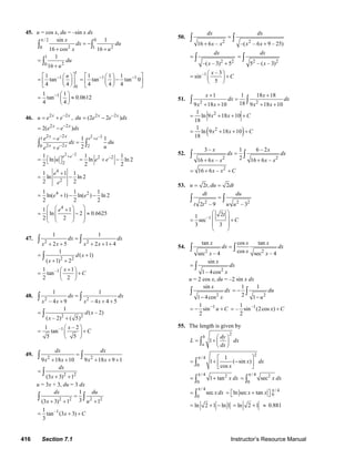 416 Section 7.1 Instructor’s Resource Manual
45. u = cos x, du = –sin x dx
/ 2 0
2 20 1
sin 1
16 cos 16
x
dx du
x u
π
= −
+ +
∫ ∫
1
20
1
16
du
u
=
+
∫
1
1
0
1
tan
4 4
u−⎡ ⎤⎛ ⎞
= ⎜ ⎟⎢ ⎥
⎝ ⎠⎣ ⎦
1 11 1 1
tan tan 0
4 4 4
− −⎡ ⎤⎛ ⎞
= −⎜ ⎟⎢ ⎥
⎝ ⎠⎣ ⎦
11 1
tan 0.0612
4 4
− ⎛ ⎞
= ≈⎜ ⎟
⎝ ⎠
46. 2 2x x
u e e−
= + , 2 2
(2 2 )x x
du e e dx−
= −
2 2
2( )x x
e e dx−
= −
2 22 21
2 20 2
1 1
2
x x e e
x x
e e
dx du
ue e
−− +
−
−
=
+
∫ ∫
2 2
2
1
ln
2
e e
u
−
+
= ⎡ ⎤⎣ ⎦
2 21 1
ln ln 2
2 2
e e−
= + −
4
2
1 1 1
ln ln 2
2 2
e
e
+
= −
4 21 1 1
ln( 1) ln( ) ln 2
2 2 2
e e= + − −
4
1 1
ln 2 0.6625
2 2
e⎛ ⎞⎛ ⎞+
⎜ ⎟= − ≈⎜ ⎟
⎜ ⎟⎜ ⎟
⎝ ⎠⎝ ⎠
47.
2 2
1 1
2 5 2 1 4
dx dx
x x x x
=
+ + + + +
∫ ∫
2 2
1
( 1)
( 1) 2
d x
x
= +
+ +
∫
–11 1
tan
2 2
x
C
+⎛ ⎞
= +⎜ ⎟
⎝ ⎠
48.
2 2
1 1
– 4 9 – 4 4 5
dx dx
x x x x
=
+ + +
∫ ∫
2 2
1
( – 2)
( – 2) ( 5)
d x
x
=
+
∫
–11 – 2
tan
5 5
x
C
⎛ ⎞
= +⎜ ⎟
⎝ ⎠
49.
2 2
9 18 10 9 18 9 1
dx dx
x x x x
=
+ + + + +
∫ ∫
2 2
(3 3) 1
dx
x
=
+ +
∫
u = 3x + 3, du = 3 dx
2 2 2 2
1
3(3 3) 1 1
dx du
x u
=
+ + +
∫ ∫
–11
tan (3 3)
3
x C= + +
50.
2 2
16 6 – –( – 6 9 – 25)
dx dx
x x x x
=
+ +
∫ ∫
2 2
–( – 3) 5
dx
x
=
+
∫ 2 2
5 – ( – 3)
dx
x
= ∫
–1 – 3
sin
5
x
C
⎛ ⎞
= +⎜ ⎟
⎝ ⎠
51.
2 2
1 1 18 18
189 18 10 9 18 10
x x
dx dx
x x x x
+ +
=
+ + + +
∫ ∫
( )
2
2
1
ln 9 18 10
18
1
ln 9 18 10
18
x x C
x x C
= + + +
= + + +
52.
2 2
3 – 1 6 – 2
216 6 – 16 6 –
x x
dx dx
x x x x
=
+ +
∫ ∫
2
16 6 –x x C= + +
53. 2 , 2u t du dt= =
2 2 2
2 – 9 – 3
dt du
t t u u
=∫ ∫
–1
21
sec
3 3
t
C
⎛ ⎞
⎜ ⎟= +
⎜ ⎟
⎝ ⎠
54.
2 2
tan cos tan
cossec – 4 sec – 4
x x x
dx dx
xx x
=∫ ∫
2
sin
1– 4cos
x
dx
x
= ∫
u = 2 cos x, du = –2 sin x dx
2
sin
1 4cos
x
dx
x−
∫ 2
1 1
2 1
du
u
= −
−
∫
11
sin
2
u C−
= − + –11
– sin (2cos )
2
x C= +
55. The length is given by
2
1
b
a
dy
L dx
dx
⎛ ⎞
= + ⎜ ⎟
⎝ ⎠
∫
2
/ 4
0
1
1 ( sin )
cos
x dx
x
π ⎡ ⎤
= + −⎢ ⎥
⎣ ⎦
∫
/ 4 2
0
1 tan x dx
π
= +∫
/ 4 2
0
sec x dx
π
= ∫
/ 4
0
sec xdx
π
= ∫
/ 4
0ln sec tanx x π
= ⎡ + ⎤⎣ ⎦
ln 2 1 ln 1= + − ln 2 1= + ≈ 0.881
© 2007 Pearson Education, Inc., Upper Saddle River, NJ. All rights reserved. This material is protected under all copyright laws as they currently exist. No portion of
this material may be reproduced, in any form or by any means, without permission in writing from the publisher.
 