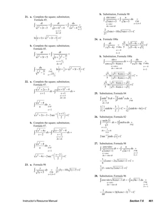 Instructor’s Resource Manual Section 7.6 461
21. a. Complete the square; substitution;
Formula 45.
45
2
1
2 2 2
2
2 3 ( 1) 4 4
ln ( 1) 2 3
F
a
u t
du dt
dt dt du
t t t u
t t t C
=
= +
=
= = =
+ − + − −
+ + + − +
∫ ∫ ∫
b. Complete the square; substitution;
Formula 45.
3 29
2 4
3
2
3
229 45
294
2
2 2
2
2
3 5 ( )
ln ( ) 3 5
u t
du dt
F
a
dt dt
t t t
du
t t t C
u
= +
=
=
= =
+ − + −
= + + + − +
−
∫ ∫
∫
22. a. Complete the square; substitution;
Formula 47.
1
47
2
22
2
2 1
( 1) 42 3
1 1
4
1
2 3 2sec
2
u x
du dx
F
a
xx x
dx dx
x x
u
du
u
x
x x C
= +
=
=
−
+ −+ −
= =
+ +
−
=
+⎛ ⎞
+ − − +⎜ ⎟
⎝ ⎠
∫ ∫
∫
b. Complete the square; substitution;
Formula 47.
2
47
2
22
2
2 1
( 2) 44
2 2
4
2
4 2sec
2
u x
du dx
F
a
xx x
dx dx
x x
u
du
u
x
x x C
= −
=
=
−
− −−
= =
− −
−
=
−⎛ ⎞
− − +⎜ ⎟
⎝ ⎠
∫ ∫
∫
23. a. Formula 98
98
3, 5
2
(3 10) 3 5
273 5 F
a b
y
dy y y C
y
= =
= − + +
+
∫
b. Substitution, Formula 98
98
3, 5sin
cos
sin cos
3sin 5 3 5
2
(3sin 10) 3sin 5
27
F
a bu t
du t dt
t t u
du
t u
t t C
= ==
=
= =
+ +
− + +
∫ ∫
24. a. Formula 100a
100
4
5
5 5 4 5
ln
55 4 5 4 5F a
a
b
dz z
C
z z z
= −
=
− −
= +
− − +
∫
b. Substitution, Formula 100a
100
cos 4
sin
5
sin
cos 5 4cos 5 4
5 5 4cos 5
ln
5 5 4cos 5
5 5 4cos 5
ln
5 5 4cos 5
F a
u x a
du x dx
b
x du
dx
x x u u
x
C
x
x
C
x
= = −
= −
=
= − =
− −
− −
− + =
− +
− +
+
− −
∫ ∫
25. Substitution; Formula 84
( )
843
3
2 21
sinh 3 sinh
3
1 1 3 1
sinh 6 sinh 6 6
3 4 2 12
Fu t
du dt
t dt u du
t t C t t C
=
=
= =
⎛ ⎞
− + = − +⎜ ⎟
⎝ ⎠
∫ ∫
26. Substitution; Formula 82
82
1
2
1
sech
2 sech
2tan sinh
F
u x
du dx
x
x
dx u du
x
x C
=
=
−
= =
+
∫ ∫
27. Substitution; Formula 98
98
2cos
1sin
cos sin
2cos 1 2 1
1
(2cos 2) 2cos 1
6
1
(1 cos ) 2cos 1
3
F
au t
bdu t dt
t t u
dt du
t u
t t C
t t C
==
==−
= − =
+ +
− − + + =
− + +
∫ ∫
28. Substitution; Formula 96
96cos
4sin
1
3
2
cos sin 4cos 1 4 1
1
(6cos 1)(4cos 1)
60
Fu t
adu t dt
b
t t t dt u u du
t t C
=
==−
= −
− = − − =
− + − +
∫ ∫
© 2007 Pearson Education, Inc., Upper Saddle River, NJ. All rights reserved. This material is protected under all copyright laws as they currently exist. No portion of
this material may be reproduced, in any form or by any means, without permission in writing from the publisher.
 
