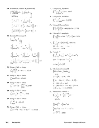 462 Section 7.6 Instructor’s Resource Manual
29. Substitution; Formula 99, Formula 98
99
2cos
1sin
1
98
2 2
2
2
2
cos sin
cos 1 1
2
1 2
5 1
2 2
1 2 ( 2) 1
5 3
2 4
cos 1 cos (cos 2)
5 3
F
nu t
adu t dt
b
F
t t u
dt du
t u
u
u u du
u
u u u u C
t t t C
==
== −
=
= − =
+ +
⎡ ⎤
− + − =⎢ ⎥
+⎣ ⎦
⎡ ⎤⎛ ⎞
− + − − + + =⎜ ⎟⎢ ⎥
⎝ ⎠⎣ ⎦
⎡ ⎤
− + − − +⎢ ⎥
⎣ ⎦
∫ ∫
∫
30. Formula 95, Formula 17
95
3
3
95
2
3
2 3
2 2 2 2
2 2 2 2
1
(9 )
1
3
36 (9 ) (9 )
1 1
3
36 18(9 ) (9 ) 9
F
n
a
F
n
a
dx
x
x dx
x x
x x dx
x x x
=
=
=
=
=
+
⎡ ⎤
+ =⎢ ⎥
+ +⎢ ⎥⎣ ⎦
⎡ ⎤⎡ ⎤⎛ ⎞
⎢ ⎥+ +⎢ ⎥⎜ ⎟⎜ ⎟⎢ ⎥+ + +⎢ ⎥⎝ ⎠⎣ ⎦⎣ ⎦
∫
∫
∫
17
3
1
2 2 2
1
tan
36 3(9 ) 6 (9 )F
a
x x x
C
x x
=
−⎧ ⎫⎪ ⎪⎛ ⎞
= + + +⎨ ⎬⎜ ⎟
⎝ ⎠+ ⋅ +⎪ ⎪⎩ ⎭
31. Using a CAS, we obtain:
2
0
cos
2 1.14159
1 sin
x
dx
x
π
π= − ≈
+∫
32. Using a CAS, we obtain:
1 3
0
sech 0.76803x dx ≈∫
33. Using a CAS, we obtain:
/ 2 12
0
231
sin 0.35435
2048
xdx
π π
= ≈∫
34. Using a CAS, we obtain:
4
0
3
cos 1.17810
2 8
x
dx
π π
= ≈∫
35. Using a CAS, we obtain:
4
81
0.11083
1
t
dt
t
≈
+
∫
36. Using a CAS, we obtain:
3 4 / 2 3/ 2
0
768 3378 14.26632x
x e dx e− −
= − ≈∫
37. Using a CAS, we obtain:
/ 2
50
1
1.10577
1 2cos
dx
x
π
≈
+
∫
38. Using a CAS, we obtain:
3
/ 4
/ 4
0.00921
4 tan
x
dx
x
π
π−
≈ −
+∫
39. Using a CAS, we obtain:
( )
2
3
22
2 1
4ln 2 2 4.77259
2 1
x x
dx
x x
+ −
= + ≈
− +
∫
40. Using a CAS, we obtain:
( )
3 1
1
2tan 5 0.72973
22 1
du
u u
π−
= − ≈
−
∫
41.
3 00
1
ln 1 ln( 1)
1
ln( 1) 1 1
1 1.71828
F
c c
dx x c
x
c c e
c e
= ⎡ + ⎤ = +⎣ ⎦+
+ = ⇒ + = ⇒
= − ≈
∫
42. Formula 17
17
1 1
20 0
1 1
2
2tan 2tan
1
1
2tan 1 tan
2
1
tan 0.5463
2
F
cc
dx x c
x
c c
c
− −
− −
⎡ ⎤= =
⎣ ⎦+
= ⇒ = ⇒
= ≈
∫
43. Substitution; Formula 65
[ ]
[ ]
651
00
ln( 1) ln
( 1) ln( 1) 1 . Thus
ln( 1) ( 1) ln( 1) 1
( 1)ln( 1) and
( 1)ln( 1) 1 ln( 1) 1
1 1 1.71828
Fu x
du dx
c c
x dx u du
x x
x dx x x
c c c
c c c c
c e c e
= +
=
+ = =
+ + −
+ = + + − =
+ + −
+ + − = ⇒ + = ⇒
+ = ⇒ = − ≈
∫ ∫
∫
44. Substitution ; Formula 3
[ ]
2
2
2 1
2
1
20 1
1 2
1
2 2 2
2
1 1
21
1 1
ln ln( 1)
2 2
1
ln( 1) 1 1
2
1 2.528
u x
du x dx
c c
c
x
dx du
ux
u c
c c e
c e
= +
=
+
+
= =
+
= +
+ = ⇒ + = ⇒
= − ≈
∫ ∫
© 2007 Pearson Education, Inc., Upper Saddle River, NJ. All rights reserved. This material is protected under all copyright laws as they currently exist. No portion of
this material may be reproduced, in any form or by any means, without permission in writing from the publisher.
 