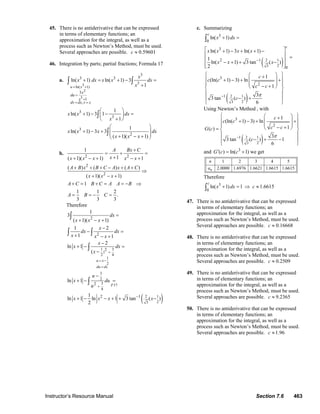 Instructor’s Resource Manual Section 7.6 463
45. There is no antiderivative that can be expressed
in terms of elementary functions; an
approximation for the integral, as well as a
process such as Newton’s Method, must be used.
Several approaches are possible. 0.59601c ≈
46. Integration by parts; partial fractions; Formula 17
a.
2
3
3ln( 1)
3
3 3
3
3
1
,
3
3
ln( 1) ln( 1) 3
1
1
ln( 1) 3 1
1
u x
x
du
x
dv dx v x
x
x dx x x dx
x
x x dx
x
= +
=
+
= =
+ = + − =
+
⎛ ⎞
+ − − =⎜ ⎟
+⎝ ⎠
∫ ∫
∫
3
2
1
ln( 1) 3 3
( 1)( 1)
x x x dx
x x x
⎛ ⎞
+ − + ⎜ ⎟⎜ ⎟+ − +⎝ ⎠
∫
b.
2 2
2
2
1
1( 1)( 1) 1
( ) ( ) ( )
( 1)( 1)
1
1 1 2
.
3 3 3
A Bx C
xx x x x x
A B x B C A x A C
x x x
A C B C A A B
A B C
+
= + =
++ − + − +
+ + + − + +
⇒
+ − +
+ = + = = − ⇒
= = − =
Therefore
( )
1 3
)
2 4
1
2
3
2
3 17
4
2 1
23
2
2
2
2
2 1
1
3
( 1)( 1)
1 2
1 1
2
ln 1
(
ln 1
1
ln 1 ln 1 3 tan ( )
2
u x
du dx
F
dx
x x x
x
dx dx
x x x
x
x dx
x
u
x du
u
x x x x
+
= −
=
+
−
=
+ − +
−
− =
+ − +
−
+ − =
−
−
+ − =
+ − − + + −
∫
∫ ∫
∫
∫
c. Summarizing
( )
( )
2 1
23
2 1
23
3
0
3
2 1
0
3
2
1
ln( 1)
ln( 1) 3 ln( 1)
1
ln( 1) 3 tan ( )
2
1
(ln( 1) 3) ln
1
3
3 tan ( )
6
c
c
x dx
x x x x
x x x
c
c c
c c
c
π
−
−
+ =
⎡ ⎤+ − + + −
⎢ ⎥ =⎢ ⎥− + + −⎢ ⎥⎣ ⎦
⎧ ⎫⎛ ⎞+
⎪ ⎪⎜ ⎟+ − + +
⎜ ⎟⎪ ⎪− +⎝ ⎠⎨ ⎬
⎪ ⎪
− +⎪ ⎪
⎩ ⎭
∫
Using Newton’s Method , with
( )2 1
23
3
2
1
1
(ln( 1) 3) ln
1( )
3
3 tan ( ) 1
6
c
c c
c cG c
c
π−
⎧ ⎫⎛ ⎞+
⎪ ⎪⎜ ⎟+ − + +
⎜ ⎟⎪ ⎪− +⎝ ⎠= ⎨ ⎬
⎪ ⎪
− + −⎪ ⎪
⎩ ⎭
and 3
( ) ln( 1)G c c′ = + we get
1 2 3 4 5
2.0000 1.6976 1.6621 1.6615 1.6615n
n
a
Therefore
3
0
ln( 1) 1 1.6615
c
x dx c+ = ⇒ ≈∫
47. There is no antiderivative that can be expressed
in terms of elementary functions; an
approximation for the integral, as well as a
process such as Newton’s Method, must be used.
Several approaches are possible. 0.16668c ≈
48. There is no antiderivative that can be expressed
in terms of elementary functions; an
approximation for the integral, as well as a
process such as Newton’s Method, must be used.
Several approaches are possible. 0.2509c ≈
49. There is no antiderivative that can be expressed
in terms of elementary functions; an
approximation for the integral, as well as a
process such as Newton’s Method, must be used.
Several approaches are possible. 9.2365c ≈
50. There is no antiderivative that can be expressed
in terms of elementary functions; an
approximation for the integral, as well as a
process such as Newton’s Method, must be used.
Several approaches are possible. 1.96c ≈
© 2007 Pearson Education, Inc., Upper Saddle River, NJ. All rights reserved. This material is protected under all copyright laws as they currently exist. No portion of
this material may be reproduced, in any form or by any means, without permission in writing from the publisher.
 