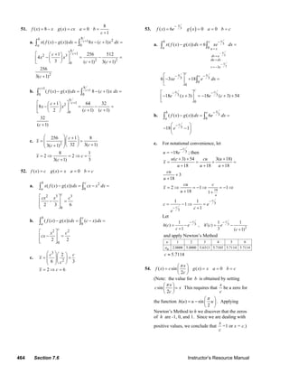 464 Section 7.6 Instructor’s Resource Manual
51.
8
( ) 8 ( ) 0
1
f x x g x cx a b
c
= − = = =
+
a.
8
1
8
2
0
12 3
2 2
0
2
( ( ) ( )) 8 ( 1)
1 256 512
4
3 ( 1) 3( 1)
256
3( 1)
cb
a
c
x f x g x dx x c x dx
c
x x
c c
c
+
+
− = − + =
⎡ + ⎤⎛ ⎞
− = − =⎜ ⎟⎢ ⎥
⎝ ⎠ + +⎣ ⎦
+
∫ ∫
b.
8
1
8
1
0 0
12
0
( ( ) ( )) 8 ( 1)
1 64 32
8
2 ( 1) ( 1)
32
( 1)
cc
c
f x g x dx c x dx
c
x x
c c
c
++
+
− = − + =
⎡ + ⎤⎛ ⎞
− = − =⎜ ⎟⎢ ⎥ + +⎝ ⎠⎣ ⎦
+
∫ ∫
c.
2
256 1 8
32 3( 1)3( 1)
8 1
2 2
3( 1) 3
c
x
cc
x c
c
⎛ ⎞ +⎛ ⎞
= =⎜ ⎟⎜ ⎟⎜ ⎟ +⎝ ⎠+⎝ ⎠
= ⇒ = ⇒ =
+
52. ( ) ( ) 0f x c g x x a b c= = = =
a. 2
0
2 3 3
0
( ( ) ( ))
2 3 6
b c
a
c
x f x g x dx cx x dx
cx x c
− = − =
⎡ ⎤
− =⎢ ⎥
⎢ ⎥⎣ ⎦
∫ ∫
b.
0
2 2
0
( ( ) ( )) ( )
2 2
b c
a
c
f x g x dx c x dx
x c
cx
− = − =
⎡ ⎤
− =⎢ ⎥
⎢ ⎥⎣ ⎦
∫ ∫
c.
3
2
2
6 3
2 6
c c
x
c
x c
⎛ ⎞⎛ ⎞
= =⎜ ⎟⎜ ⎟⎜ ⎟⎝ ⎠⎝ ⎠
= ⇒ =
53. ( )3( ) 6 0 0
x
f x e g x a b c
−
= = = =
a.
3
3
3
3
0
3 3
0
0
3 3
0
( ( ) ( )) 6
6 3 18
18 ( 3) 18 ( 3) 54
x
x
x
u x
dv e
du dx
v e
b c
a
cx xc
cx c
x f x g x dx xe dx
xe e dx
e x e c
−
−
=
=
=
= −
−
− −
− −
− = =
⎡ ⎤
− + =⎢ ⎥
⎣ ⎦
⎡ ⎤
− + = − + +⎢ ⎥
⎣ ⎦
∫ ∫
∫
b. 3
0
3
( ( ) ( )) 6
18 1
xb c
a
c
f x g x dx e dx
e
−
−
− = =
⎛ ⎞
− −⎜ ⎟
⎝ ⎠
∫ ∫
c. For notational convenience, let
318
c
u e
−
= − ; then
18
3
3
( 3) 54 3( 18)
18 18 18
3
18
2 1 1
18 1
1 1
1
1
u
c
c
u c cu u
x
u u u
cu
u
cu c
x
u
c e
c
e
−
−
+ + +
= = + =
+ + +
+
+
= ⇒ = − ⇒ = − ⇒
+ +
= − ⇒ =
+
Let
3 3
2
1 1 1
( ) , ( )
1 3 ( 1)
c c
h c e h c e
c c
− −
′= − = −
+ +
and apply Newton’s Method
1 2 3 4 5 6
2.0000 5.0000 5.6313 5.7103 5.7114 5.7114
n
an
5.7114c ≈
54. ( ) sin ( ) 0
2
x
f x c g x x a b c
c
π⎛ ⎞
= = = =⎜ ⎟
⎝ ⎠
(Note: the value for b is obtained by setting
sin
2
x
c x
c
π⎛ ⎞
=⎜ ⎟
⎝ ⎠
This requires that
x
c
be a zero for
the function ( ) sin
2
h u u u
π⎛ ⎞
= − ⎜ ⎟
⎝ ⎠
. Applying
Newton’s Method to h we discover that the zeros
of h are -1, 0, and 1. Since we are dealing with
positive values, we conclude that
x
c
=1 or x = c.)
© 2007 Pearson Education, Inc., Upper Saddle River, NJ. All rights reserved. This material is protected under all copyright laws as they currently exist. No portion of
this material may be reproduced, in any form or by any means, without permission in writing from the publisher.
 
