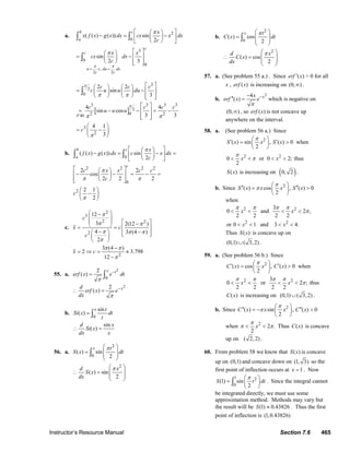Instructor’s Resource Manual Section 7.6 465
a.
,
2 2
2
0
3
0
0
( ( ) ( )) sin
2
sin
2 3
u x du dx
c c
b c
a
c
c
x
x f x g x dx cx x dx
c
x x
cx dx
c
π π
π
π
= =
⎡ ⎤⎛ ⎞
− = −⎜ ⎟⎢ ⎥
⎝ ⎠⎣ ⎦
⎡ ⎤⎛ ⎞
= − ⎢ ⎥⎜ ⎟
⎝ ⎠ ⎢ ⎥⎣ ⎦
∫ ∫
∫
[ ]
2
2
40
3
0
3 3 3 3
02 2
3
2
2 2
sin
3
4 4
sin cos
3 3
4 1
3
F
c c c
c u u du
c c c c
u u u
c
π
π
π π
π π
π
⎡ ⎤⎛ ⎞ ⎛ ⎞
= − ⎢ ⎥⎜ ⎟ ⎜ ⎟
⎝ ⎠ ⎝ ⎠ ⎢ ⎥⎣ ⎦
⎡ ⎤
= − − = −⎢ ⎥
⎢ ⎥⎣ ⎦
⎛ ⎞
= −⎜ ⎟
⎝ ⎠
∫
b.
0
2 2 2 2
0
2
( ( ) ( )) sin
2
2 2
cos
2 2 2
2 1
2
b c
a
c
x
f x g x dx c x dx
c
c x x c c
c
c
π
π
π π
π
⎡ ⎤⎛ ⎞
− = − =⎜ ⎟⎢ ⎥
⎝ ⎠⎣ ⎦
⎡ ⎤⎛ ⎞
− − = − =⎢ ⎥⎜ ⎟
⎝ ⎠⎢ ⎥⎣ ⎦
⎛ ⎞
−⎜ ⎟
⎝ ⎠
∫ ∫
c.
2
3
2 2
2
2
12
3 2(12 )
4 3 (4 )
2
3 (4 )
2 3.798
12
c
x c
c
x c
π
π π
π π π
π
π π
π
⎛ ⎞−
⎜ ⎟⎜ ⎟ ⎡ ⎤−⎝ ⎠= = ⎢ ⎥
− −⎛ ⎞ ⎢ ⎥⎣ ⎦⎜ ⎟
⎝ ⎠
−
= ⇒ = ≈
−
55. a.
2
2
0
2
( )
2
( )
x t
x
erf x e dt
d
erf x e
dx
π
π
−
−
=
∴ =
∫
b.
0
sin
( )
sin
( )
x t
Si x dt
t
d x
Si x
dx x
=
∴ =
∫
56. a.
2
0
2
( ) sin
2
( ) sin
2
x t
S x dt
d x
S x
dx
π
π
⎛ ⎞
= ⎜ ⎟
⎜ ⎟
⎝ ⎠
⎛ ⎞
∴ = ⎜ ⎟
⎜ ⎟
⎝ ⎠
∫
b.
2
0
2
( ) cos
2
( ) cos
2
x t
C x dt
d x
C x
dx
π
π
⎛ ⎞
= ⎜ ⎟
⎜ ⎟
⎝ ⎠
⎛ ⎞
∴ = ⎜ ⎟
⎜ ⎟
⎝ ⎠
∫
57. a. (See problem 55 a.) . Since ( )erf x′ > 0 for all
x , ( )erf x is increasing on (0, )∞ .
b.
24
( ) xx
erf x e
π
−−
′′ = which is negative on
(0, )∞ , so ( )erf x is not concave up
anywhere on the interval.
58. a. (See problem 56 a.) Since
2
2 2
( ) sin , ( ) 0 when
2
0 or 0 2; thus
2
S x x S x
x x
π
π
π
⎛ ⎞′ ′= >⎜ ⎟
⎝ ⎠
< < < <
( )S x is increasing on ( )0, 2 .
b. Since 2
( ) cos , ( ) 0
2
S x x x S x
π
π
⎛ ⎞′′ ′′= >⎜ ⎟
⎝ ⎠
when
2 2
2 2
3
0 and 2 ,
2 2 2 2
or 0 1 and 3 4.
x x
x x
π π π π
π< < < <
< < < <
Thus ( )S x is concave up on
(0,1) ( 3,2)∪ .
59. a. (See problem 56 b.) Since
2
2 2
( ) cos , ( ) 0 when
2
3
0 or 2 ; thus
2 2 2 2
C x x C x
x x
π
π π π π
π
⎛ ⎞′ ′= >⎜ ⎟
⎝ ⎠
< < < <
( )C x is increasing on (0,1) ( 3,2)∪ .
b. Since 2
( ) sin , ( ) 0
2
C x x x C x
π
π
⎛ ⎞′′ ′′= − >⎜ ⎟
⎝ ⎠
when 2
2 .
2
x
π
π π< < Thus ( )C x is concave
up on ( 2,2) .
60. From problem 58 we know that ( )S x is concave
up on (0,1) and concave down on (1, 3) so the
first point of inflection occurs at 1x = . Now
1 2
0
(1) sin
2
S t dt
π⎛ ⎞
= ⎜ ⎟
⎝ ⎠
∫ . Since the integral cannot
be integrated directly, we must use some
approximation method. Methods may vary but
the result will be (1) 0.43826S ≈ . Thus the first
point of inflection is (1,0.43826)
© 2007 Pearson Education, Inc., Upper Saddle River, NJ. All rights reserved. This material is protected under all copyright laws as they currently exist. No portion of
this material may be reproduced, in any form or by any means, without permission in writing from the publisher.
 