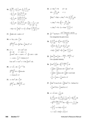 468 Section 7.7 Instructor’s Resource Manual
16.
3 2
3 1 2
1–1 1
dt t
dt dt
tt t t
+
= −
− + +
∫ ∫ ∫
2
1 1 2 4
1 2 1
t
dt dt
t t t
+
= −
− + +
∫ ∫
2
1 1 2 1 3
1 2 1
t
dt dt
t t t
+ +
= −
− + +
∫ ∫
( )
2 2 31
2 4
1 1 2 1 3 1
1 2 21
t
dt dt dt
t t t t
+
= − −
− + + + +
∫ ∫ ∫
2 11 2 1
ln 1 ln 1 3 tan
2 3
t
t t t C− +⎛ ⎞
= − − + + − +⎜ ⎟
⎝ ⎠
17. sinh coshxdx x C= +∫
18. u = ln y,
1
du dy
y
=
5
5 6(ln ) 1
(ln )
6
y
dy u du y C
y
= = +∫ ∫
19. u = x 2
cotdv x dx=
du = dx v = –cot x – x
2 2
cot – cot – – (– cot – )x x dx x x x x x dx=∫ ∫
21
– cot – ln sin
2
x x x x C= + +
Use 2 2
cot csc 1x x= − for 2
cot .x dx∫
20. u x= , 1/ 21
2
du x dx−
=
sin
2 sin
x
dx u du
x
=∫ ∫
2cos x C= − +
21. 2 2
ln ,u t du dt
t
= =
2 2 2
ln [ln( )]
4
t t
dt C
t
= +∫
22. 2
ln( 9)u y= + dv = dy
2
2
9
y
du dy
y
=
+
v = y
2
2 2
2
2
ln( 9) ln( 9) –
9
y
y dy y y dy
y
+ = +
+
∫ ∫
2
2
18
ln( 9) 2
9
y y dy
y
⎛ ⎞
= + − −⎜ ⎟⎜ ⎟+⎝ ⎠
∫
2 –1
ln( 9) – 2 6tan
3
y
y y y C
⎛ ⎞
= + + +⎜ ⎟
⎝ ⎠
23.
/3
/3 3 (9cos3 sin3 )
sin3
82
t
t e t t
e t dt C
− −
= +∫
Use integration by parts twice.
24.
3 2
9 1 – 1
9 9
t t
dt dt dt
tt t t
+ +
= +
+ +
∫ ∫ ∫
2 2
1 1
9 9
t
dt dt dt
t t t
= − +
+ +
∫ ∫ ∫
2 –11 1
ln – ln 9 tan
2 3 3
t
t t C
⎛ ⎞
= + + +⎜ ⎟
⎝ ⎠
25.
3 cos cos2
sin cos
2 2 2 4
x x x x
dx C= − − +∫
Use a product identity.
26.
2
4 1 cos
cos
2 2
x x
dx dx
+⎛ ⎞ ⎛ ⎞
=⎜ ⎟ ⎜ ⎟
⎝ ⎠ ⎝ ⎠
∫ ∫
21 1 1
2cos cos
4 4 4
dx x dx x dx= + +∫ ∫ ∫
1 1 1
cos (1 cos2 )
4 2 8
dx xdx x dx= + + +∫ ∫ ∫
3 1 1
sin sin 2
8 2 16
x x x C= + + +
27. 3 21
tan 2 sec2 (sec 2 –1) (sec2 )
2
x x dx x d x=∫ ∫
31 1
sec (2 ) – sec(2 )
6 2
x x C= +
28.
1
,
2
u x du dx
x
= =
2 1
1 1 2
x x
dx dx
x x x
⎛ ⎞
= ⎜ ⎟
+ + ⎝ ⎠
∫ ∫
2
2
1
u
du
u
=
+∫
( 1)( 1) 1 1
2 2 1
1 1
u u
du u du
u u
+ − + ⎛ ⎞
= = − +⎜ ⎟
+ +⎝ ⎠
∫ ∫
2
2 ln 1
2
u
u u C
⎛ ⎞
= − + + +⎜ ⎟
⎜ ⎟
⎝ ⎠
( )2 2ln 1x x x C= − + + +
© 2007 Pearson Education, Inc., Upper Saddle River, NJ. All rights reserved. This material is protected under all copyright laws as they currently exist. No portion of
this material may be reproduced, in any form or by any means, without permission in writing from the publisher.
 