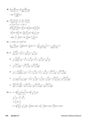 470 Section 7.7 Instructor’s Resource Manual
40.
2 2
1– 6 – 10 – ( 3)
dx dx
x x x
=
+
∫ ∫
–1 3
sin
10
x
C
+⎛ ⎞
= +⎜ ⎟
⎝ ⎠
41.
2
2 2 2 2
4 3 6
( 3) 3
x x A B Cx D
xx x x x
+ + +
= + +
+ +
A = 1, B = 2, C = –1, D = 2
2
2 2 2 2
4 3 6 1 1 – 2
2
( 3) 3
x x x
dx dx dx dx
xx x x x
+ + +
= + +
+ +
∫ ∫ ∫ ∫
2 2 2
1 1 1 2 1
2 2
2 3 3
x
dx dx dx dx
x x x x
= + − +
+ +
∫ ∫ ∫ ∫
2 –12 1 2
ln – – ln 3 tan
2 3 3
x
x x C
x
⎛ ⎞
= + + +⎜ ⎟
⎝ ⎠
42. x = 4 tan t, 2
4secdx t dt=
2 3/ 2
1 1
cos sin
16 16(16 )
dx
t dt t C
x
= = +
+
∫ ∫ 2
1
16 16
x
C
x
⎛ ⎞
⎜ ⎟= +
⎜ ⎟
+⎝ ⎠
2
16 16
x
C
x
= +
+
43. a.
2
3 2 3
3 – 4
2 1(2 1) (2 1) (2 1)
x A B C
xx x x
= + +
++ + +
b.
2 3 2 2 3
7 – 41
–1 2 –( –1) (2 – ) ( –1) (2 – ) (2 – )
x A B C D E
x xx x x x x
= + + + +
c.
2 2 2 2 2
3 1
( 10) 10 ( 10)
x Ax B Cx D
x x x x x x
+ + +
= +
+ + + + + +
d.
2
2 2 2 2 2 2 2 2 2
( 1)
1– 1( – 10) (1– ) (1– ) (1 ) – 10 ( – 10)
x A B C D Ex F Gx H
x xx x x x x x x x x
+ + +
= + + + + +
++ + + +
e.
5
4 2 2 2 3 4 2 2 23( 3) ( 2 10) ( 3) ( 3) ( 3) 2 10 ( 2 10)
x A B C D Ex F Gx H
xx x x x x x x x x x
+ +
= + + + + +
++ + + + + + + + + +
f.
2 2
2 3 2 2 2 2 3
(3 2 –1)
(2 10) 2 10 (2 10) (2 10)
x x Ax B Cx D Ex F
x x x x x x x x
+ + + +
= + +
+ + + + + + + +
44. a.
2
2 2
21 12
1 1
3 –3 –
V dx dx
x xx x
⎡ ⎤
= π = π⎢ ⎥
⎢ ⎥⎣ ⎦
∫ ∫
2
1
3 –3 –
A B
x xx x
= +
1 1
,
3 3
A B= =
2
1
1 1 1
3 3 –
V dx
x x
⎛ ⎞
= π +⎜ ⎟
⎝ ⎠
∫
2
1
ln – ln 3 –
3
x x
π
= ⎡ ⎤⎣ ⎦
2
(ln 2 ln 2) ln 2 1.4517
3 3
π π
= + = ≈
© 2007 Pearson Education, Inc., Upper Saddle River, NJ. All rights reserved. This material is protected under all copyright laws as they currently exist. No portion of
this material may be reproduced, in any form or by any means, without permission in writing from the publisher.
 