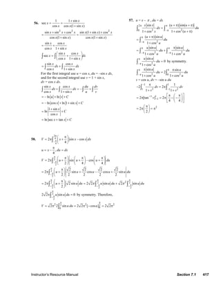Instructor’s Resource Manual Section 7.1 417
56.
1 1 sin
sec
cos cos (1 sin )
x
x
x x x
+
= =
+
2 2 2
sin sin cos sin (1 sin ) cos
cos (1 sin ) cos (1 sin )
x x x x x x
x x x x
+ + + +
= =
+ +
sin cos
cos 1 sin
x x
x x
= +
+
sin cos
sec
cos 1 sin
x x
x dx
x x
⎛ ⎞
= +⎜ ⎟
+⎝ ⎠
∫ ∫
sin cos
cos 1 sin
x x
dx dx
x x
= +
+∫ ∫
For the first integral use u = cos x, du = –sin x dx,
and for the second integral use v = 1 + sin x,
dv = cos x dx.
sin cos
–
cos 1 sin
x x du dv
dx dx
x x u v
+ = +
+∫ ∫ ∫ ∫
– ln lnu v C= + +
– ln cos ln 1 sinx x C= + + +
1 sin
ln
cos
x
C
x
+
= +
ln sec tanx x C= + +
57. u = x – π , du = dx
2
2 20 –
sin ( ) sin( )
1 cos 1 cos ( )
x x u u
dx du
x u
π π
π
+ π + π
=
+ + + π
∫ ∫
2–
( ) sin
1 cos
u u
du
u
π
π
+ π
=
+
∫
2 2– –
sin sin
1 cos 1 cos
u u u
du du
u u
π π
π π
π
= +
+ +
∫ ∫
2–
sin
0
1 cos
u u
du
u
π
π
=
+
∫ by symmetry.
2 2– 0
sin sin
2
1 cos 1 cos
u u
du du
u u
π π
π
π π
=
+ +
∫ ∫
v = cos u, dv = –sin u du
–1 1
2 21 –1
1
2 2
1 1
dv dv
v v
π
− = π
+ +
∫ ∫
1 1
12 [tan ] 2
4 4
v−
−
⎡π π ⎤⎛ ⎞
= π = π − −⎜ ⎟⎢ ⎥
⎝ ⎠⎣ ⎦
2
2
2
π⎛ ⎞
= π = π⎜ ⎟
⎝ ⎠
58.
3
4
4
–
2 sin – cos
4
V x x x dx
π
π
π⎛ ⎞
= π +⎜ ⎟
⎝ ⎠
∫
– ,
4
u x du dx
π
= =
2
2
–
2 sin – cos
2 4 4
V u u u du
π
π
π π π⎛ ⎞ ⎛ ⎞ ⎛ ⎞
= π + + +⎜ ⎟ ⎜ ⎟ ⎜ ⎟
⎝ ⎠ ⎝ ⎠ ⎝ ⎠
∫
2
2
–
2 2 2 2
2 sin cos – cos sin
2 2 2 2 2
u u u u u du
π
π
π⎛ ⎞
= π + + +⎜ ⎟
⎝ ⎠
∫
2 2 2
2 2 2
2
2 2 sin 2 2 sin 2 sin
2
u u du u u du u duπ π
π π π
π π π− − −
π⎛ ⎞
= π + = +⎜ ⎟
⎝ ⎠
∫ ∫ ∫
2
2
2 2 sin 0u u du
π
π−
π =∫ by symmetry. Therefore,
222 2 2
00
2 2 sin 2 2 [ cos ] 2 2V u du u
ππ
= π = π − = π∫
© 2007 Pearson Education, Inc., Upper Saddle River, NJ. All rights reserved. This material is protected under all copyright laws as they currently exist. No portion of
this material may be reproduced, in any form or by any means, without permission in writing from the publisher.
 