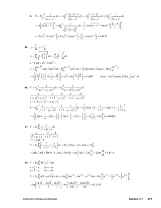 Instructor’s Resource Manual Section 7.7 471
b.
2
1 2
2
3 –
x
V dx
x x
= π∫
2 2 2
1 1 12 2 2
2 3 3 3 2 1
– 3
3 3 3
x x
dx dx dx
x x x x x x
− + − −
= −π = π + π
− − −
∫ ∫ ∫
( )
2 22
1 21 9 3
4 2
1
2 3 3x x dx
x
⎡ ⎤= −π − + π
⎢ ⎥⎣ ⎦
− −
∫
2
2 1
1
2 3
2 3 3 sin
3
x
x x −⎡ − ⎤⎛ ⎞
= − π − + π ⎜ ⎟⎢ ⎥
⎝ ⎠⎣ ⎦
1 11 1
2 2 3 sin 2 2 3 sin
3 3
− − ⎛ ⎞
= − π + π + π − π −⎜ ⎟
⎝ ⎠
1 1
6 sin 6.4058
3
−
= π ≈
45.
2
,
16 8
x x
y y′= =
2 24 4
0 0
1 1
8 64
x x
L dx dx
⎛ ⎞
= + = +⎜ ⎟
⎝ ⎠
∫ ∫
x = 8 tan t, 2
8secdx t=
–1 –11 1tan tan2 32 2
0 0
sec 8sec 8 secL t t dt t dt= ⋅ =∫ ∫
–11tan
2
0
4 sec tan ln sec tant t t t= ⎡ + + ⎤⎣ ⎦
5 1 1 5
4 ln
2 2 2 2
⎡ ⎤⎛ ⎞⎛ ⎞
= + +⎢ ⎥⎜ ⎟⎜ ⎟⎜ ⎟⎝ ⎠⎢ ⎥⎝ ⎠⎣ ⎦
1 5
5 4ln 4.1609
2
⎛ ⎞+
= + ≈⎜ ⎟⎜ ⎟
⎝ ⎠
Note: Use Formula 28 for 3
sec .t dt∫
46.
3
2 20
1
( 5 6)
V dx
x x
= π
+ +
∫
3
2 20
1
( 3) ( 2)
dx
x x
= π
+ +
∫
2 2 2 2
1
3 2( 3) ( 2) ( 3) ( 2)
A B C D
x xx x x x
= + + +
+ ++ + + +
A = 2, B = 1, C = –2, D = 1
3
2 20
2 1 2 1
–
3 2( 3) ( 2)
V dx
x xx x
⎡ ⎤
= π + +⎢ ⎥
+ ++ +⎢ ⎥⎣ ⎦
∫
3
0
1 1
2ln 3 – – 2ln 2 –
3 2
x x
x x
⎡ ⎤
= π + +⎢ ⎥+ +⎣ ⎦
1 1 1 1
2ln 6 – – 2ln5 – – 2ln3 – – 2ln 2 –
6 5 3 2
⎡ ⎤⎛ ⎞ ⎛ ⎞
= π ⎜ ⎟ ⎜ ⎟⎢ ⎥
⎝ ⎠ ⎝ ⎠⎣ ⎦
7 4
2ln 0.06402
15 5
⎛ ⎞
= π + ≈⎜ ⎟
⎝ ⎠
47.
3
20
2
5 6
x
V dx
x x
= π
+ +
∫
2 2 35 6
x A B
x xx x
= +
+ ++ +
A = –2, B = 3
3
0
2 3
2 –
2 3
V dx
x x
⎡ ⎤
= π +⎢ ⎥+ +⎣ ⎦
∫ [ ]3
0
2 –2ln( 2) 3ln( 3)x x= π + + +
2 [(–2ln5 3ln 6) – (–2ln 2 3ln3)]= π + +
2 32
2 3ln 2 2ln 2 ln 1.5511
5 25
⎛ ⎞
= π + = π ≈⎜ ⎟
⎝ ⎠
48.
2 2
0
2 4 2 –V x xdx= π∫
u = 2 – x du = –dx
x = 2 – u dx = –du
0 2
2
2 4(2 – ) (– )V u u du= π∫
2 1/ 2 3/ 2 5/ 2
0
8 (4 – 4 )u u u du= π +∫
2
3/ 2 5/ 2 7 / 2
0
8 8 2
8 –
3 5 7
u u u
⎡ ⎤
= π +⎢ ⎥
⎣ ⎦
16 2 32 2 16 2
8 –
3 5 7
⎛ ⎞
= π +⎜ ⎟⎜ ⎟
⎝ ⎠
128 2 1024 2
8 43.3287
105 105
⎛ ⎞ π
= π = ≈⎜ ⎟⎜ ⎟
⎝ ⎠
© 2007 Pearson Education, Inc., Upper Saddle River, NJ. All rights reserved. This material is protected under all copyright laws as they currently exist. No portion of
this material may be reproduced, in any form or by any means, without permission in writing from the publisher.
 