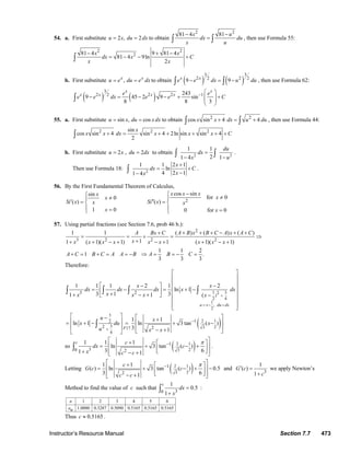 Instructor’s Resource Manual Section 7.7 473
54. a. First substitute 2 , 2u x du dx= = to obtain
2 2
81 4 81x u
dx du
x u
− −
=∫ ∫ , then use Formula 55:
2 2
281 4 9 81 4
81 4 9ln
2
x x
dx x C
x x
− + −
= − − +∫
b. First substitute ,x x
u e du e dx= = to obtain ( ) ( )
3 3
2 22 2
9 9x x
e e dx u du− = −∫ ∫ , then use Formula 62:
( ) ( )
3
2 2 2 12 243
9 45 2 9 sin
8 8 3
x x
x x x xe e
e e dx e e C−
⎛ ⎞
− = − − + +⎜ ⎟
⎜ ⎟
⎝ ⎠
∫
55. a. First substitute sin , cosu x du xdx= = to obtain 2 2
cos sin 4 4x x dx u du+ = +∫ ∫ , then use Formula 44:
2 2 2sin
cos sin 4 sin 4 2ln sin sin 4
2
x
x x dx x x x C+ = + + + + +∫
b. First substitute 2u x= , 2du dx= to obtain 2 2
1 1
21 4 1
du
dx
x u
=
− −
∫ ∫ .
Then use Formula 18: 2
1 1 2 1
ln
4 2 11 4
x
dx C
xx
+
= +
−−
∫ .
56. By the First Fundamental Theorem of Calculus,
2
cos sinsin
for 00
( ) ( )
1 0 0 for 0
x x xx
xx
Si x Si xx x
x x
−⎧⎧ ≠≠⎪ ⎪
′ ′′= =⎨ ⎨
⎪ ⎪= =⎩ ⎩
57. Using partial fractions (see Section 7.6, prob 46 b.):
2
3 2 2 2
1 1 ( ) ( ) ( )
11 ( 1)( 1) 1 ( 1)( 1)
1 1 2
1 .
3 3 3
A Bx C A B x B C A x A C
xx x x x x x x x x
A C B C A A B A B C
+ + + + − + +
= = + = ⇒
++ + − + − + + − +
+ = + = = − ⇒ = = − =
Therefore:
( )
1 3
)
2 4
1
,
2
3
2 12
3 2317
4
3 2 2
1
2 2
1 1 1 2 1 2
ln 1
3 1 31 1 (
1 1
ln 1 ln 3 tan ( )
3 1
u x du dx
F
x x
dx dx dx x dx
xx x x x
u x
x du x
u x x
+
= − =
+
−
⎡ ⎤
⎢ ⎥
⎢ ⎥− −⎡ ⎤
⎢ ⎥= − = + −⎢ ⎥+ ⎢ ⎥+ − +⎣ ⎦ −
⎢ ⎥
⎢ ⎥⎣ ⎦
⎡ ⎤ ⎡ ⎤− +⎢ ⎥ ⎢ ⎥= + − = + −
⎢ ⎥ ⎢ ⎥− +⎣ ⎦⎣ ⎦
∫ ∫ ∫ ∫
∫
so ( )2 1
23
1
30 2
1 1 1
ln 3 tan ( )
3 61 1
c c
dx c
x c c
π−
⎡ ⎤+ ⎡ ⎤
⎢ ⎥= + − +⎢ ⎥⎢ ⎥⎣ ⎦+ − +⎣ ⎦
∫ .
Letting ( )2 1
23
1
2
1 1
( ) ln 3 tan ( ) 0.5
3 61
c
G c c
c c
π−
⎡ ⎤+ ⎡ ⎤
⎢ ⎥= + − + −⎢ ⎥⎢ ⎥⎣ ⎦− +⎣ ⎦
and
3
1
( )
1
G c
c
′ =
+
we apply Newton’s
Method to find the value of c such that
30
1
0.5
1
c
dx
x
=
+
∫ :
1 2 3 4 5 6
1.0000 0.3287 0.5090 0.5165 0.5165 0.5165
n
an
Thus 0.5165c ≈ .
© 2007 Pearson Education, Inc., Upper Saddle River, NJ. All rights reserved. This material is protected under all copyright laws as they currently exist. No portion of
this material may be reproduced, in any form or by any means, without permission in writing from the publisher.
 