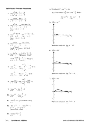 474 Review and Preview Instructor’s Resource Manual
Review and Preview Problems
1.
2 2
2 22
1 2 1 5
lim
31 2 1x
x
x→
+ +
= =
− −
2.
3
2 1 2(3) 1 7
lim
5 3 5 8x
x
x→
+ +
= =
+ +
3.
2
3 3
3
9 ( 3)( 3)
lim lim
3 3
lim ( 3) 3 3 6
x x
x
x x x
x x
x
→ →
→
− + −
= =
− −
+ = + =
4.
2
2 2
2
5 6 ( 2)( 3)
lim lim
2 2
lim ( 3) 2 3 1
x x
x
x x x x
x x
x
→ →
→
− + − −
= =
− −
− = − = −
5.
0 0
0
sin 2 2sin cos
lim lim
sin
lim 2 cos 2(1)(1) 2
x x
x
x x x
x x
x
x
x
→ →
→
= =
⎛ ⎞
= =⎜ ⎟
⎝ ⎠
6.
0 0
0
tan3 sin3 3
lim lim
cos3 3
sin3 1
lim 3 3(1)(1) 3
3 cos3
x x
x
x x
x x x
x
x x
→ →
→
⎛ ⎞⎛ ⎞
= =⎜ ⎟⎜ ⎟
⎝ ⎠⎝ ⎠
⎛ ⎞⎛ ⎞
= =⎜ ⎟⎜ ⎟
⎝ ⎠⎝ ⎠
7.
2 2
2
2
1
1
1 1 0
lim lim 1
1 1 01 1x x
x x
x
x
→∞ →∞
+
+ +
= = =
−− −
or:
2
2 2
1 2
lim lim 1 1 0 1
1 1x x
x
x x→∞ →∞
+
= + = + =
− −
8.
1
2
2 1 2 0
lim lim 2
55 1 01x x
x x
x
x
→∞ →∞
+
+ +
= = =
+ ++
9.
1
lim lim 0x
xx x
e
e
−
→∞ →∞
= =
10.
2
2
1
lim lim 0x
xx x
e
e
−
→∞ →∞
= =
11. 2
lim x
x
e
→∞
= ∞ (has no finite value)
12.
( )
2 2
lim lim
u x
x u
x u
e e
= −
−
→−∞ →∞
= = ∞
(has no finite value)
13. 1
lim tan
2x
x
π−
→∞
=
14. Note that, if 1
sec ,xθ −
= then
11 1
sec cos cosx
x x
θ θ θ −
= ⇒ = ⇒ = . Hence
1 1 1
lim sec lim cos 1
x x
x
x
− −
→∞ →∞
= =
15. ( ) x
f x xe−
=
x
y
105
2
−2
We would conjecture lim 0x
x
xe−
→∞
= .
16. ( ) 2 x
f x x e−
=
x
y
105
2
−2
We would conjecture 2
lim 0x
x
x e−
→∞
= .
17. ( ) 3 x
f x x e−
=
5
−5
x
y
105
We would conjecture 3
lim 0x
x
x e−
→∞
= .
© 2007 Pearson Education, Inc., Upper Saddle River, NJ. All rights reserved. This material is protected under all copyright laws as they currently exist. No portion of
this material may be reproduced, in any form or by any means, without permission in writing from the publisher.
 