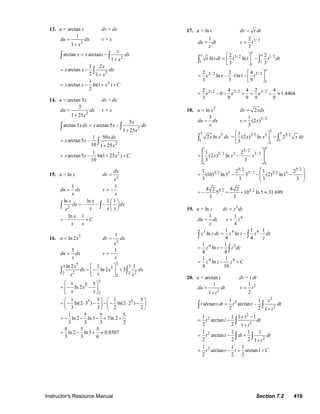 Instructor's Resource Manual Section 7.2 419
13. u = arctan x dv = dx
2
1
1
du dx
x
=
+
v = x
2
arctan arctan
1
x
x x x dx
x
= −
+
∫ ∫
2
1 2
arctan
2 1
x
x x dx
x
= −
+
∫
21
arctan ln(1 )
2
x x x C= − + +
14. u = arctan 5x dv = dx
2
5
1 25
du dx
x
=
+
v = x
2
5
arctan5 arctan5 –
1 25
x
xdx x x dx
x
=
+
∫ ∫
2
1 50
arctan5 –
10 1 25
xdx
x x
x
=
+
∫
21
arctan5 – ln(1 25 )
10
x x x C= + +
15. u = ln x
2
dx
dv
x
=
1
du dx
x
=
1
–v
x
=
2
ln ln 1 1
– – –
x x
dx dx
x x xx
⎛ ⎞
= ⎜ ⎟
⎝ ⎠
∫ ∫
ln 1
– –
x
C
x x
= +
16. 5
ln 2u x=
2
1
dv dx
x
=
5
du dx
x
=
1
v
x
= −
353 35
2 22 2
2
ln 2 1 1
ln 2 5
x
dx x dx
xx x
⎡ ⎤
= − +⎢ ⎥
⎣ ⎦
∫ ∫
3
2
5 5
1 55ln 2
1 5 1 5
ln(2 3 ) ln(2 2 )
3 3 2 2
1 5 5 5
ln 2 ln3 3ln 2
3 3 3 2
x
x x
⎡ ⎤
= − −⎢ ⎥
⎣ ⎦
⎛ ⎞ ⎛ ⎞
= − ⋅ − − − ⋅ −⎜ ⎟ ⎜ ⎟
⎝ ⎠ ⎝ ⎠
= − − − + +
8 5 5
ln 2 ln3 0.8507
3 3 6
= − + ≈
17. u = ln t dv t dt=
1
du dt
t
= 3/ 22
3
v t=
3/ 2 1/ 2
1 1
1
2 2
ln ln –
3 3
e
e e
t t dt t t t dt
⎡ ⎤
= ⎢ ⎥
⎣ ⎦
∫ ∫
3/ 2 3/ 2
1
2 2 4
ln – 1ln1
3 3 9
e
e e t
⎡ ⎤
= ⋅ − ⎢ ⎥
⎣ ⎦
3/ 2 3/ 2 3/ 22 4 4 2 4
0 1.4404
3 9 9 9 9
e e e= − − + = + ≈
18. 3
lnu x= 2dv xdx=
3
du dx
x
= 3/ 21
(2 )
3
v x=
5 3
1
2 lnx x dx∫
5
53 2 3 3 2
1
1
1
(2 ) ln 2
3
x x x dx
⎡ ⎤
= −⎢ ⎥
⎣ ⎦
∫
55/ 2
3/ 2 3 3/ 2
1
1 2
(2 ) ln
3 3
x x x= −⎡ ⎤
⎢ ⎥⎣ ⎦
5 2 5 2
3 2 3 3/ 2 3 2 31 2 1 2
(10) ln5 5 (2) ln1
3 3 3 3
⎛ ⎞
= − − −⎜ ⎟
⎜ ⎟
⎝ ⎠
3 2 3 24 2 4 2
5 10 ln5 31.699
3 3
= − + + ≈
19. u = ln z 3
dv z dz=
1
du dz
z
= 41
4
v z=
3 4 41 1 1
ln ln
4 4
z z dz z z z dz
z
= − ⋅∫ ∫
4 31 1
ln
4 4
z z z dz= − ∫
4 41 1
ln
4 16
z z z C= − +
20. u = arctan t dv = t dt
2
1
1
du dt
t
=
+
21
2
v t=
2
2
2
1 1
arctan arctan –
2 2 1
t
t t dt t t dt
t
=
+
∫ ∫
2
2
2
1 1 1 1
arctan
2 2 1
t
t t dt
t
+ −
= −
+
∫
2
2
1 1 1 1
arctan
2 2 2 1
t t dt dt
t
= − +
+
∫ ∫
21 1 1
arctan arctan
2 2 2
t t t t C= − + +
© 2007 Pearson Education, Inc., Upper Saddle River, NJ. All rights reserved. This material is protected under all copyright laws as they currently exist. No portion of
this material may be reproduced, in any form or by any means, without permission in writing from the publisher.
 
